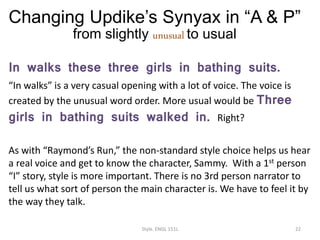 Changing Updike’s Synyax in “A & P”
from slightly unusual to usual
In walks these three girls in bathing suits.
“In walks” is a very casual opening with a lot of voice. The voice is
created by the unusual word order. More usual would be Three
girls in bathing suits walked in. Right?
As with “Raymond’s Run,” the non-standard style choice helps us hear
a real voice and get to know the character, Sammy. With a 1st person
“I” story, style is more important. There is no 3rd person narrator to
tell us what sort of person the main character is. We have to feel it by
the way they talk.
Style. ENGL 151L 22
 
