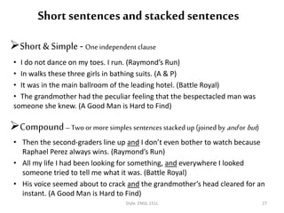 Short sentences and stacked sentences
Short & Simple - Oneindependent clause
• I do not dance on my toes. I run. (Raymond’s Run)
• In walks these three girls in bathing suits. (A & P)
• It was in the main ballroom of the leading hotel. (Battle Royal)
• The grandmother had the peculiar feeling that the bespectacled man was
someone she knew. (A Good Man is Hard to Find)
Compound–Two or more simples sentences stacked up (joined by andor but)
• Then the second-graders line up and I don’t even bother to watch because
Raphael Perez always wins. (Raymond’s Run)
• All my life I had been looking for something, and everywhere I looked
someone tried to tell me what it was. (Battle Royal)
• His voice seemed about to crack and the grandmother’s head cleared for an
instant. (A Good Man is Hard to Find)
Style. ENGL 151L 27
 