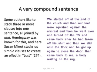 A very compound sentence
Some authors like to
stack three or more
clauses into one
sentence, all joined by
and. Hemingway was
known for this, and here
Susan Minot stacks up
simple clauses to create
an effect in “Lust” (274).
We started off at the end of
the couch and then our feet
were squished against the
armrest and then he went over
and turned off the TV and
came back after he had taken
off his shirt and then we slid
onto the floor and he got up
again to close the door, then
came back to me, a body
waiting on the rug.
Style. ENGL 151L 28
 