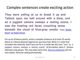 Complex sentences create exciting action
They were yelling at us to break it up and
Tatlock spun me half around with a blow, and
as a joggled camera sweeps a reeling scene, I
saw the howling red faces crouching tense
beneath the cloud of blue-grey smoke. From “Battle
Royal” by Ralph Ellison
For up to 10 bonus points, write a complex sentence of at least 35 words
about an intense physical experience you have had. Write in a style that
recreates the intensity. And if you can fit in a simile like this one, “and as a
joggled camera sweeps a reeling scene” all the better, extra 5. Serious
attempts only please. This may take some time. Run-on sentences will not
earn points. Must be solid grammatically.
Style. ENGL 151L 30
 