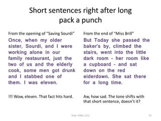 Short sentences right after long
pack a punch
From the opening of “Saving Sourdi”
Once, when my older
sister, Sourdi, and I were
working alone in our
family restaurant, just the
two of us and the elderly
cook, some men got drunk
and I stabbed one of
them. I was eleven.
!!! Wow, eleven. That fact hits hard.
From the end of “Miss Brill”
But Today she passed the
baker’s by, climbed the
stairs, went into the little
dark room – her room like
a cupboard – and sat
down on the red
eiderdown. She sat there
for a long time.
Aw, how sad. The tone shifts with
that short sentence, doesn’t it?
Style. ENGL 151L 33
 