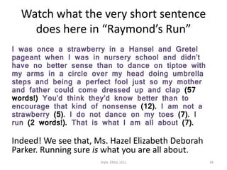 Watch what the very short sentence
does here in “Raymond’s Run”
I was once a strawberry in a Hansel and Gretel
pageant when I was in nursery school and didn’t
have no better sense than to dance on tiptoe with
my arms in a circle over my head doing umbrella
steps and being a perfect fool just so my mother
and father could come dressed up and clap (57
words!) You’d think they’d know better than to
encourage that kind of nonsense (12). I am not a
strawberry (5). I do not dance on my toes (7). I
run (2 words!). That is what I am all about (7).
Indeed! We see that, Ms. Hazel Elizabeth Deborah
Parker. Running sure is what you are all about.
Style. ENGL 151L 34
 