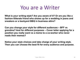 You are a Writer
What is your writing style? Are you aware of it? Or are you like a
fashion-illiterate friend who shows up for a wedding in jeans and
sneakers or a backyard BBQ in business attire?
Can you change your style for different audiences – BFF vs
grandma? And for different purposes – Cover letter applying for a
position you really want vs a memo to a co-worker who never
reads their memos?
Notice your style choices and take charge of your writing style.
Then you can choose the best fit for every audience and purpose.
Style. ENGL 151L 36
 
