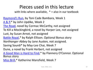 Pieces used in this lecture
with links where available, * = also in our textbook
Raymond’s Run, by Toni Cade Bambara, Week 1
A & P,* by John Updike, Week 2
The Road, novel by Cormac McCarthy, not assigned
To Kill a Mockingbird, a novel by Harper Lee, not assigned
Lust, by Susan Arnot, not assigned
Battle Royal,* by Ralph Ellison. Optional Bonus story
Northanger Abbey by Jane Austen, not assigned.
Saving Sourdi* by May-Lee Chai, Week 7
Dune, a novel by Frank Herbert, not assigned
A Good Man is Hard to Find,* by Flannery O’Connor. Optional
Bonus story
Miss Brill,* Katherine Mansfield, Week 7
Style. ENGL 151L 37
 