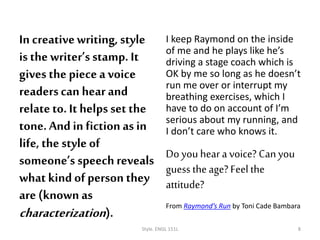 In creativewriting, style
is the writer’sstamp. It
gives the piecea voice
readerscan hear and
relateto. It helps set the
tone. And in fiction as in
life, the style of
someone’s speechreveals
what kind of person they
are (known as
characterization).
I keep Raymond on the inside
of me and he plays like he’s
driving a stage coach which is
OK by me so long as he doesn’t
run me over or interrupt my
breathing exercises, which I
have to do on account of I’m
serious about my running, and
I don’t care who knows it.
Do you hear a voice? Canyou
guess theage? Feel the
attitude?
From Raymond’s Run by Toni Cade Bambara
Style. ENGL 151L 8
 