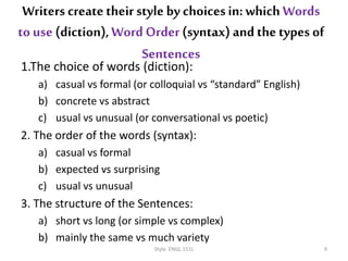 1.The choice of words (diction):
a) casual vs formal (or colloquial vs “standard” English)
b) concrete vs abstract
c) usual vs unusual (or conversational vs poetic)
2. The order of the words (syntax):
a) casual vs formal
b) expected vs surprising
c) usual vs unusual
3. The structure of the Sentences:
a) short vs long (or simple vs complex)
b) mainly the same vs much variety
Style. ENGL 151L 9
Writers createtheir style by choicesin: which Words
to use (diction),Word Order(syntax) and the types of
Sentences
 