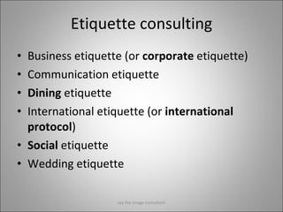 Etiquette consulting Business etiquette (or  corporate  etiquette) Communication etiquette Dining  etiquette International etiquette (or  international protocol ) Social  etiquette Wedding etiquette Jay the image consultant 