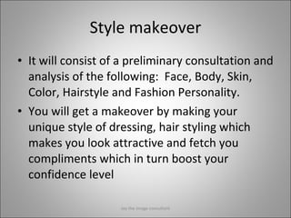 Style makeover It will consist of a preliminary consultation and analysis of the following:  Face, Body, Skin, Color, Hairstyle and Fashion Personality. You will get a makeover by making your unique style of dressing, hair styling which makes you look attractive and fetch you compliments which in turn boost your confidence level Jay the image consultant 