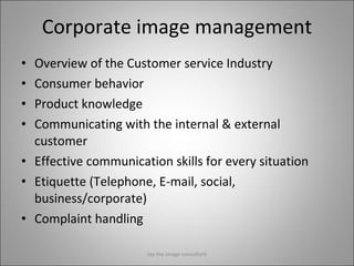 Corporate image management Overview of the Customer service Industry Consumer behavior Product knowledge Communicating with the internal & external customer Effective communication skills for every situation Etiquette (Telephone, E-mail, social, business/corporate) Complaint handling Jay the image consultant 