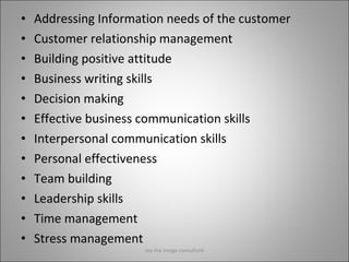 Addressing Information needs of the customer Customer relationship management Building positive attitude Business writing skills Decision making Effective business communication skills Interpersonal communication skills Personal effectiveness Team building Leadership skills Time management Stress management Jay the image consultant 