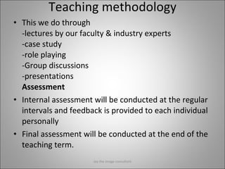 Teaching methodology This we do through    -lectures by our faculty & industry experts -case study -role playing -Group discussions -presentations Assessment Internal assessment will be conducted at the regular intervals and feedback is provided to each individual personally Final assessment will be conducted at the end of the teaching term. Jay the image consultant 