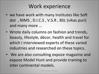 Work experience we have work with many institutes like Soft dot  , NIMS , D.I.C.S , V.S.R , BSL (vikas puri)  and many more … Wrote daily columns on fashion and trends, beauty, lifestyle, décor, health and travel for which I interviewed experts of these varied industries and researched on these topics.   We are also consulting expoze magazine and expoze Model Hunt and provide training to inter continental models. Jay the image consultant 