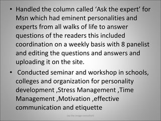 Handled the column called ‘Ask the expert’ for Msn which had eminent personalities and experts from all walks of life to answer questions of the readers this included coordination on a weekly basis with 8 panelist and editing the questions and answers and uploading it on the site.   Conducted seminar and workshop in schools, colleges and organization for personality development ,Stress Management ,Time Management ,Motivation ,effective communication and etiquette Jay the image consultant 