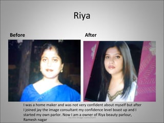 Riya Before After I was a home maker and was not very confident about myself but after I joined jay the image consultant my confidence level boast up and I started my own parlor. Now I am a owner of Riya beauty parlour, Ramesh nagar Jay the image consultant 