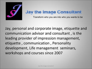 Transform who you are into who you wants to be Jay, personal and corporate image, etiquette and communication advisor and consultant , is the leading provider of impression management, etiquette , communication , Personality development, Life management  seminars, workshops and courses since 2007 Jay the image consultant 