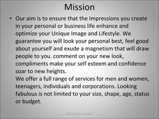 Mission Our aim is to ensure that the Impressions you create in your personal or business life enhance and optimize your Unique Image and Lifestyle.  We guarantee you will look your personal best, feel good about yourself and exude a magnetism that will draw people to you . comment on your new look, compliments make your self esteem and confidence soar to new heights. We offer a full range of services for men and women, teenagers, individuals and corporations. Looking fabulous is not limited to your size, shape, age, status or budget.  Jay the image consultant 