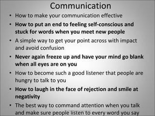Communication How to make your communication effective How to put an end to feeling self-conscious and stuck for words when you meet new people A simple way to get your point across with impact and avoid confusion Never again freeze up and have your mind go blank when all eyes are on you How to become such a good listener that people are hungry to talk to you How to laugh in the face of rejection and smile at negativity The best way to command attention when you talk and make sure people listen to every word you say Jay the image consultant 