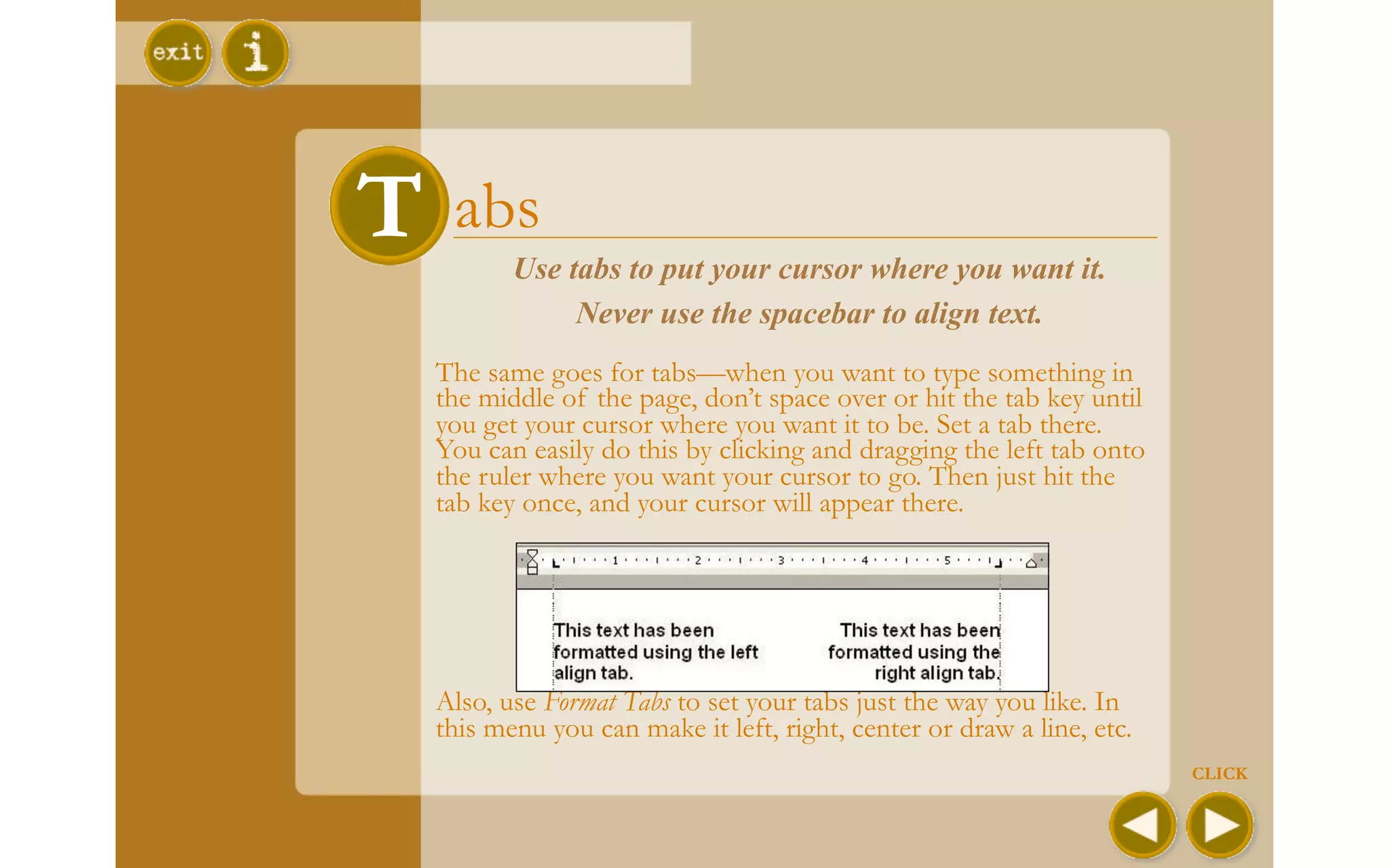 T abs
 T
         Use tabs to put your cursor where you want it.
              Never use the spacebar to align text.
  The same goes for tabs—when you want to type something in
  the middle of the page, don’t space over or hit the tab key until
  you get your cursor where you want it to be. Set a tab there.
  You can easily do this by clicking and dragging the left tab onto
  the ruler where you want your cursor to go. Then just hit the
  tab key once, and your cursor will appear there.




  Also, use Format Tabs to set your tabs just the way you like. In
  this menu you can make it left, right, center or draw a line, etc.
                                                                       CLICK
 