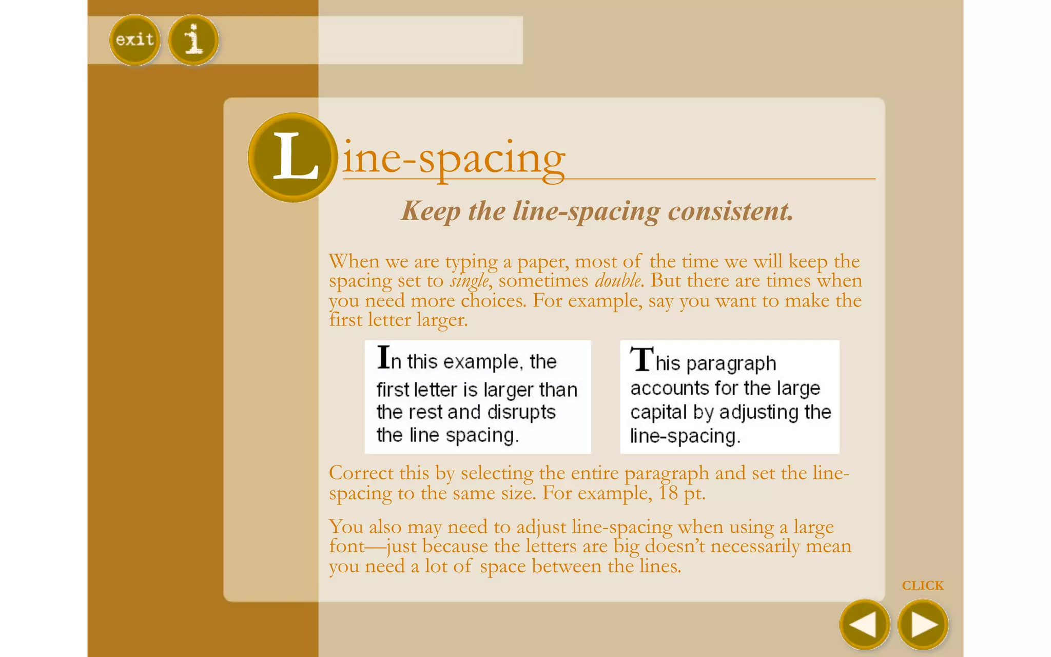L ine-spacing
 L
          Keep the line-spacing consistent.
  When we are typing a paper, most of the time we will keep the
  spacing set to single, sometimes double. But there are times when
  you need more choices. For example, say you want to make the
  first letter larger.




  Correct this by selecting the entire paragraph and set the line-
  spacing to the same size. For example, 18 pt.
  You also may need to adjust line-spacing when using a large
  font—just because the letters are big doesn’t necessarily mean
  you need a lot of space between the lines.
                                                                      CLICK
 