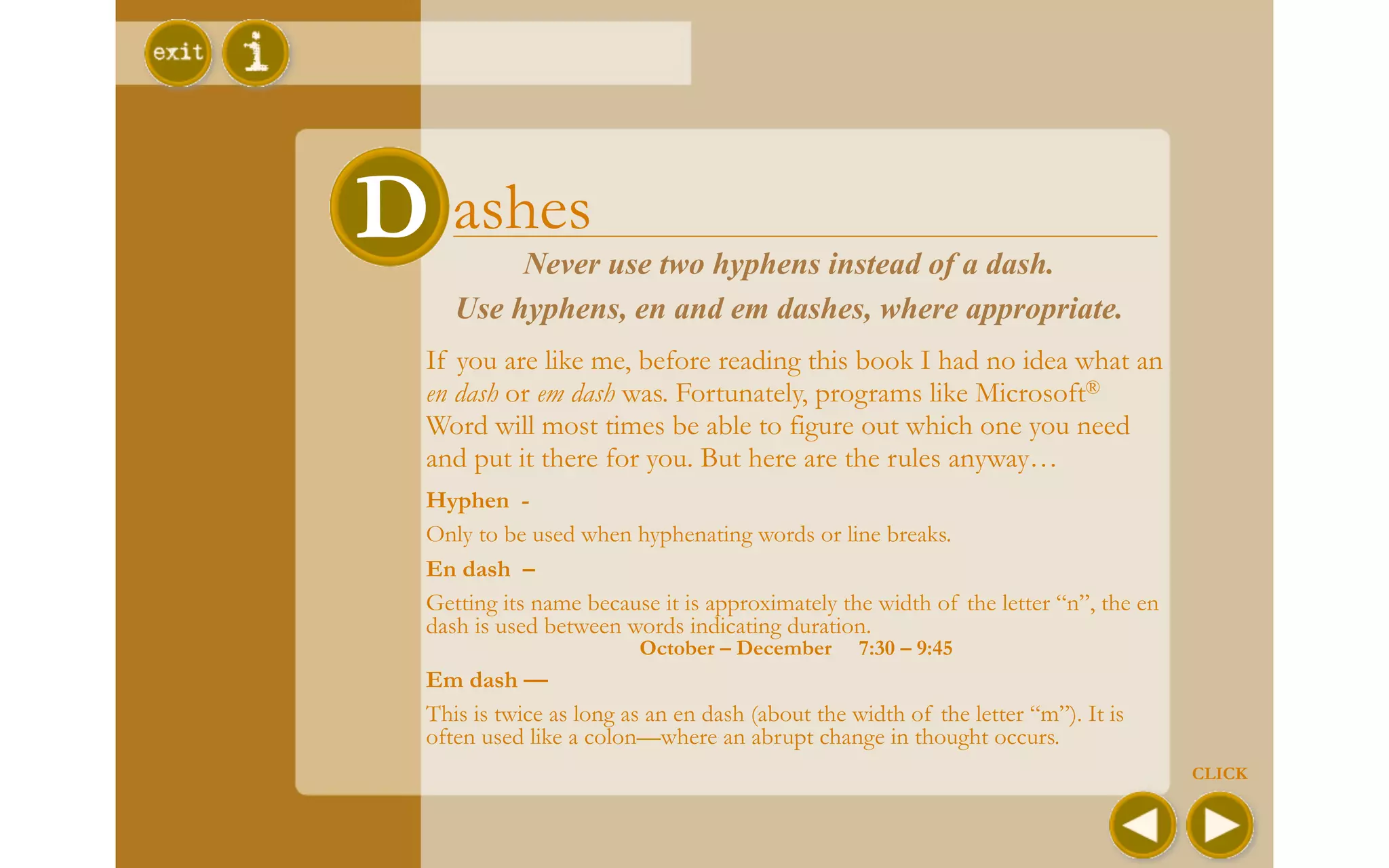 DDashes
          Never use two hyphens instead of a dash.
     Use hyphens, en and em dashes, where appropriate.
  If you are like me, before reading this book I had no idea what an
  en dash or em dash was. Fortunately, programs like Microsoft®
  Word will most times be able to figure out which one you need
  and put it there for you. But here are the rules anyway…
  Hyphen -
  Only to be used when hyphenating words or line breaks.
  En dash –
  Getting its name because it is approximately the width of the letter “n”, the en
  dash is used between words indicating duration.
                         October – December       7:30 – 9:45
  Em dash —
  This is twice as long as an en dash (about the width of the letter “m”). It is
  often used like a colon—where an abrupt change in thought occurs.
                                                                                     CLICK
 