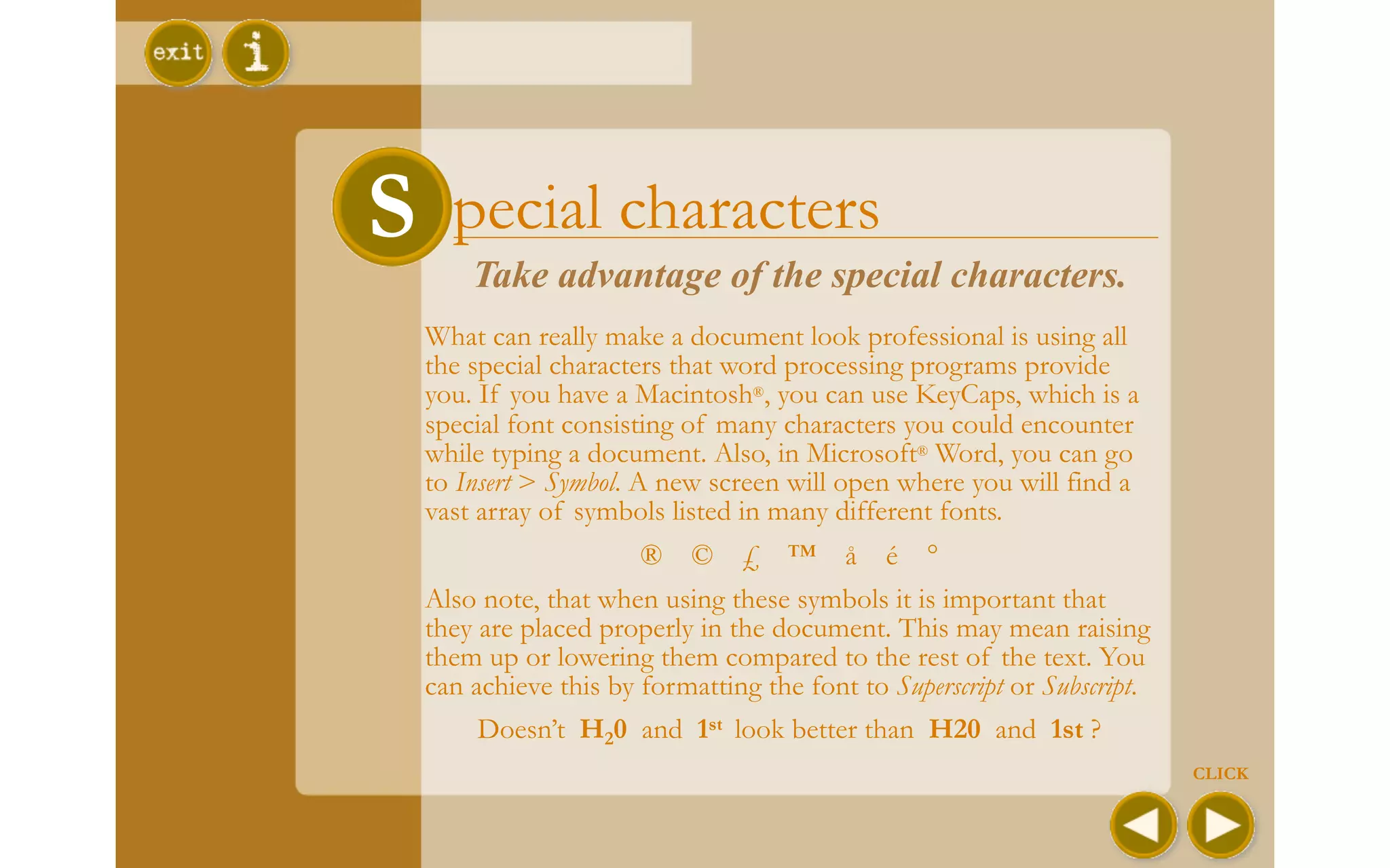 S Special characters
      Take advantage of the special characters.
  What can really make a document look professional is using all
  the special characters that word processing programs provide
  you. If you have a Macintosh®, you can use KeyCaps, which is a
  special font consisting of many characters you could encounter
  while typing a document. Also, in Microsoft® Word, you can go
  to Insert > Symbol. A new screen will open where you will find a
  vast array of symbols listed in many different fonts.
                      ® © £ ™ å é °
  Also note, that when using these symbols it is important that
  they are placed properly in the document. This may mean raising
  them up or lowering them compared to the rest of the text. You
  can achieve this by formatting the font to Superscript or Subscript.
       Doesn’t H20 and 1st look better than H20 and 1st ?
                                                                         CLICK
 