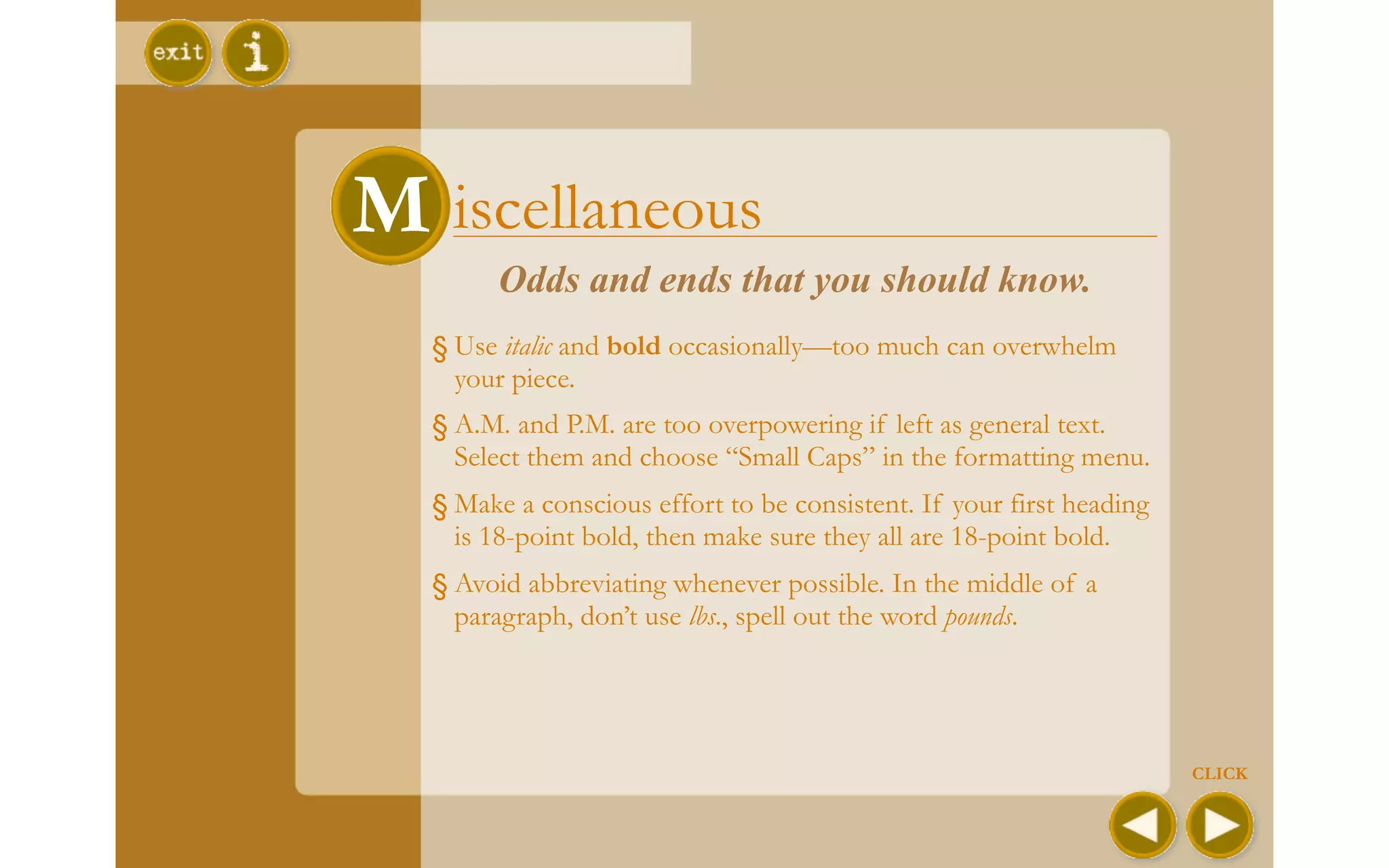 M iscellaneous
M
        Odds and ends that you should know.
  § Use italic and bold occasionally—too much can overwhelm
    your piece.
  § A.M. and P.M. are too overpowering if left as general text.
    Select them and choose “Small Caps” in the formatting menu.
  § Make a conscious effort to be consistent. If your first heading
    is 18-point bold, then make sure they all are 18-point bold.
  § Avoid abbreviating whenever possible. In the middle of a
    paragraph, don’t use lbs., spell out the word pounds.




                                                                      CLICK
 