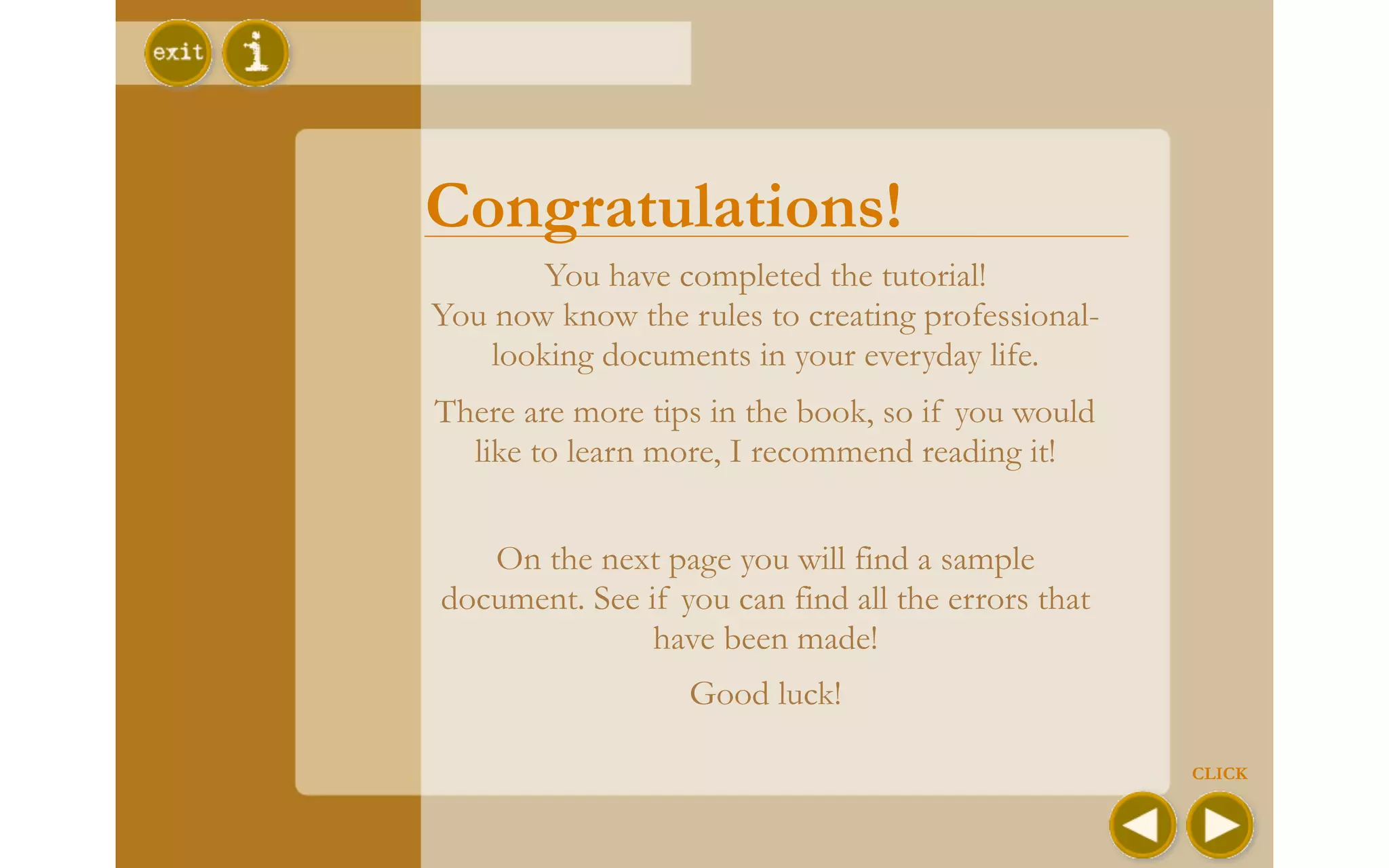 Congratulations!
        You have completed the tutorial!
You now know the rules to creating professional-
    looking documents in your everyday life.
There are more tips in the book, so if you would
  like to learn more, I recommend reading it!


   On the next page you will find a sample
document. See if you can find all the errors that
               have been made!
                  Good luck!

                                                    CLICK
 