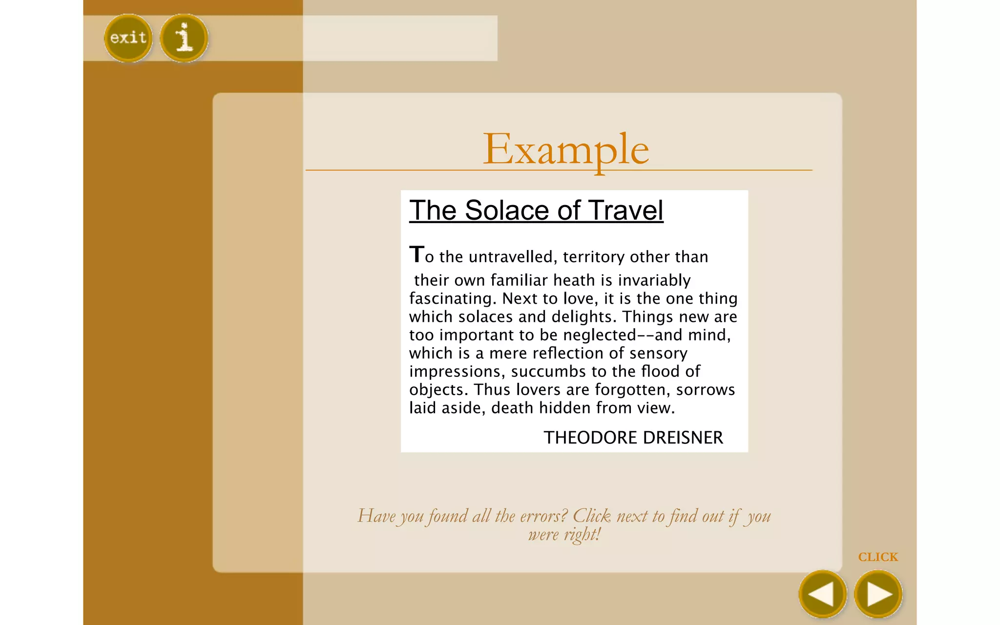 Example
       The Solace of Travel
       To the untravelled, territory other than
        their own familiar heath is invariably
       fascinating. Next to love, it is the one thing
       which solaces and delights. Things new are
       too important to be neglected--and mind,
       which is a mere reﬂection of sensory
       impressions, succumbs to the ﬂood of
       objects. Thus lovers are forgotten, sorrows
       laid aside, death hidden from view.
       
                   THEODORE DREISNER



Have you found all the errors? Click next to find out if you
                        were right!
                                                               CLICK
 