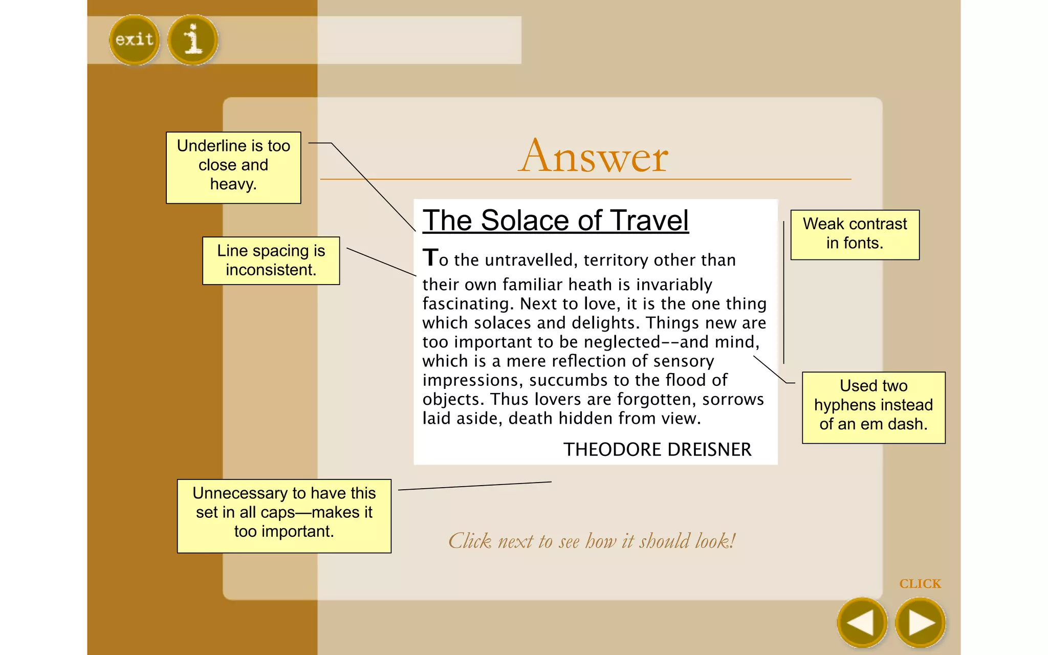 Underline is too
  close and
    heavy.
                                          Answer
                             The Solace of Travel                             Weak contrast
     Line spacing is                                                            in fonts.
      inconsistent.
                             To the untravelled, territory other than
                             their own familiar heath is invariably
                             fascinating. Next to love, it is the one thing
                             which solaces and delights. Things new are
                             too important to be neglected--and mind,
                             which is a mere reﬂection of sensory
                             impressions, succumbs to the ﬂood of                  Used two
                             objects. Thus lovers are forgotten, sorrows       hyphens instead
                             laid aside, death hidden from view.                of an em dash.
                             
                 THEODORE DREISNER

  Unnecessary to have this
  set in all caps—makes it
        too important.
                                 Click next to see how it should look!
                                                                                          CLICK
 