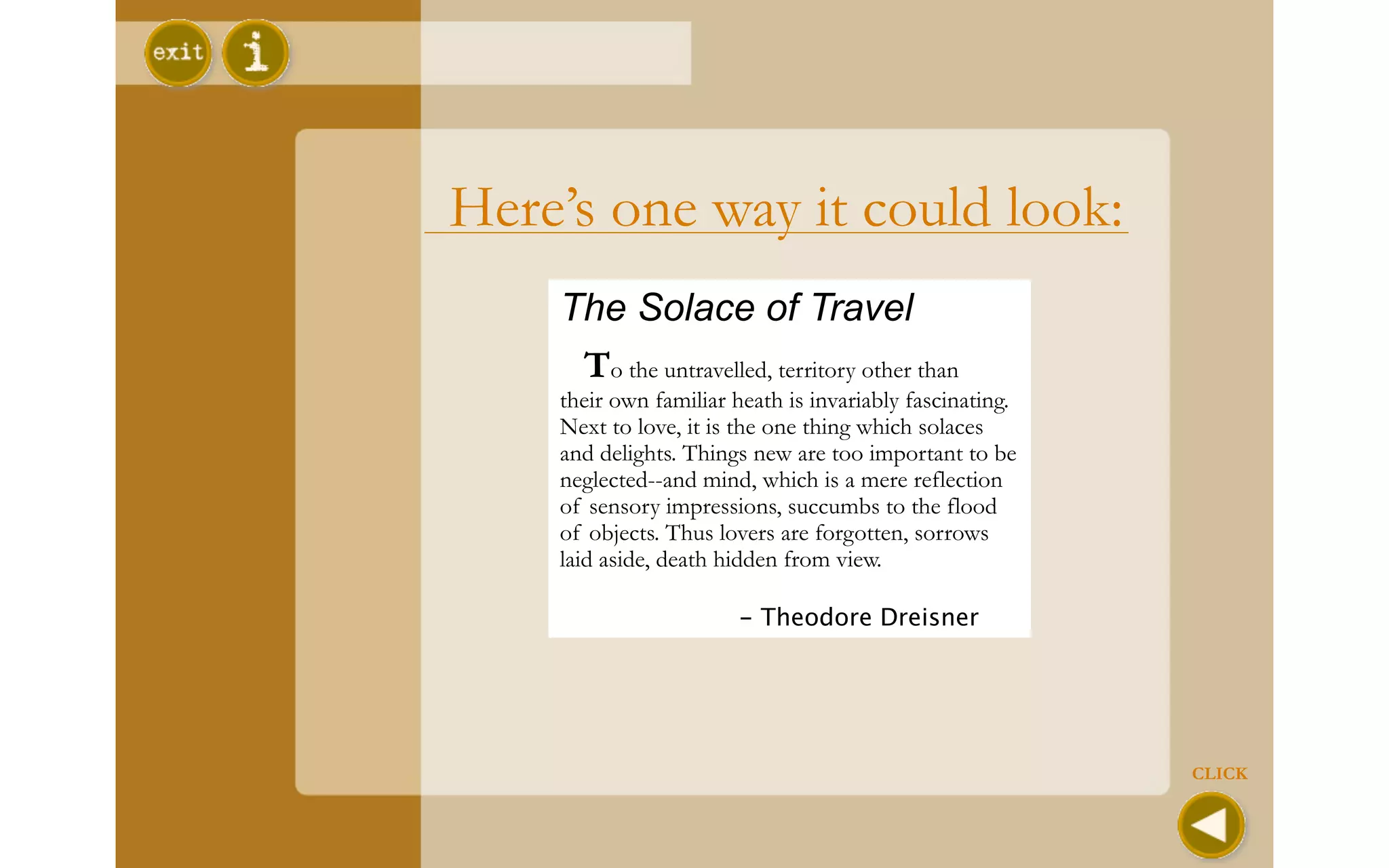 Here’s one way it could look:
    The Solace of Travel
     To the untravelled, territory other than
    their own familiar heath is invariably fascinating.
    Next to love, it is the one thing which solaces
    and delights. Things new are too important to be
    neglected--and mind, which is a mere reflection
    of sensory impressions, succumbs to the flood
    of objects. Thus lovers are forgotten, sorrows
    laid aside, death hidden from view.

    
                   - Theodore Dreisner




                                                          CLICK
 