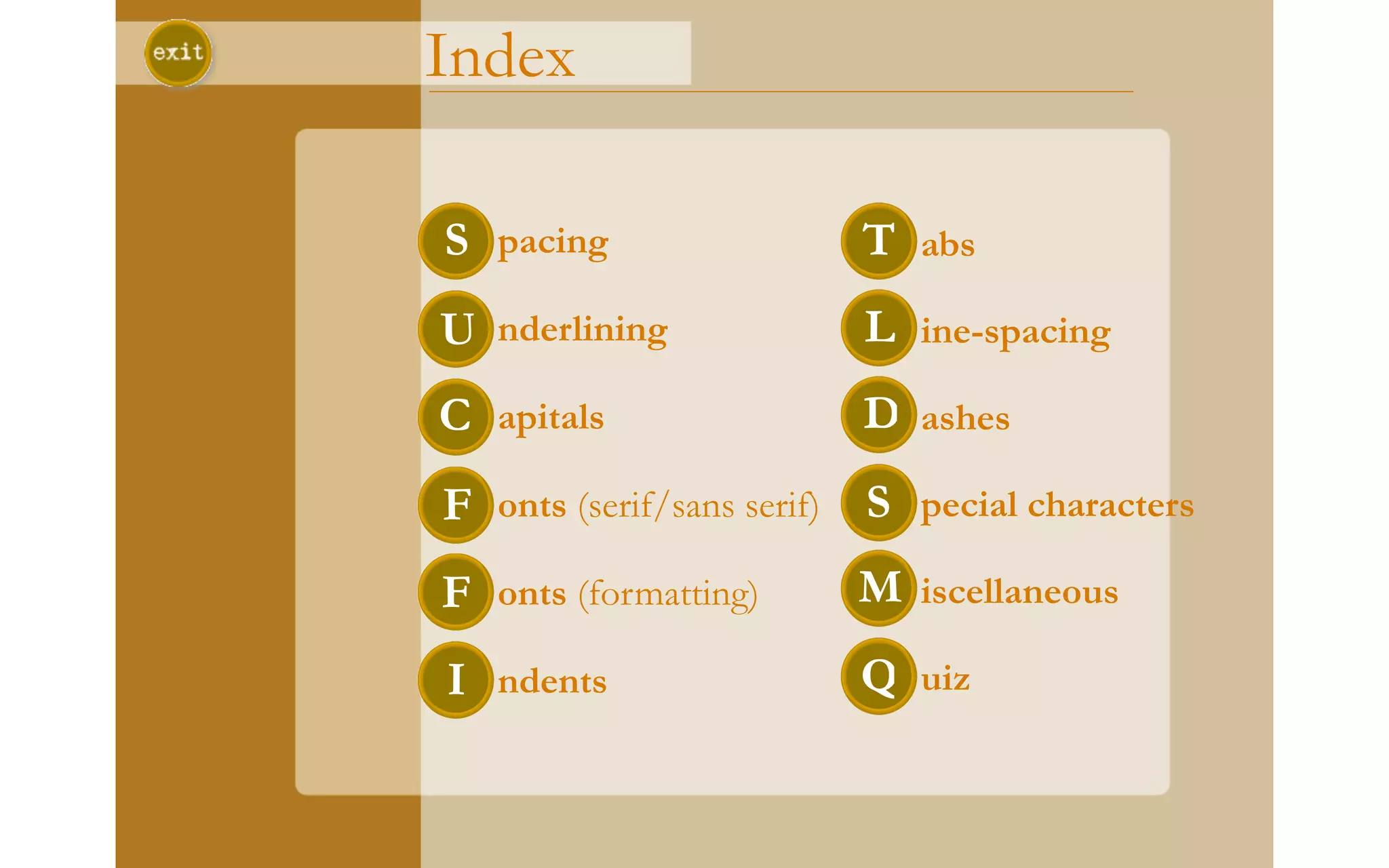 Index

S pacing                 T abs
U nderlining             L ine-spacing
C apitals                D ashes
F onts (serif/sans serif) S pecial characters
F onts (formatting)     M iscellaneous
I ndents                 Q uiz
 