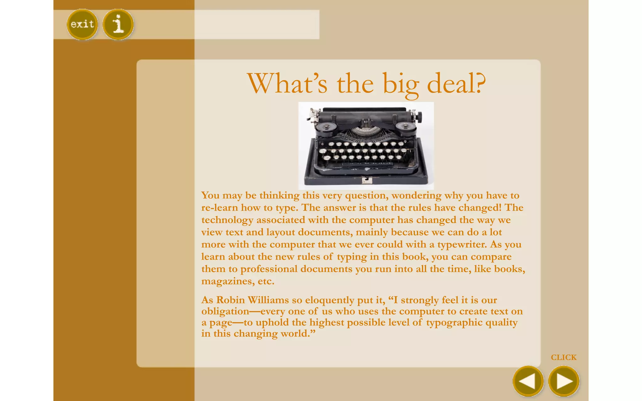What’s the big deal?


You may be thinking this very question, wondering why you have to
re-learn how to type. The answer is that the rules have changed! The
technology associated with the computer has changed the way we
view text and layout documents, mainly because we can do a lot
more with the computer that we ever could with a typewriter. As you
learn about the new rules of typing in this book, you can compare
them to professional documents you run into all the time, like books,
magazines, etc.
As Robin Williams so eloquently put it, “I strongly feel it is our
obligation—every one of us who uses the computer to create text on
a page—to uphold the highest possible level of typographic quality
in this changing world.”

                                                                        CLICK
 