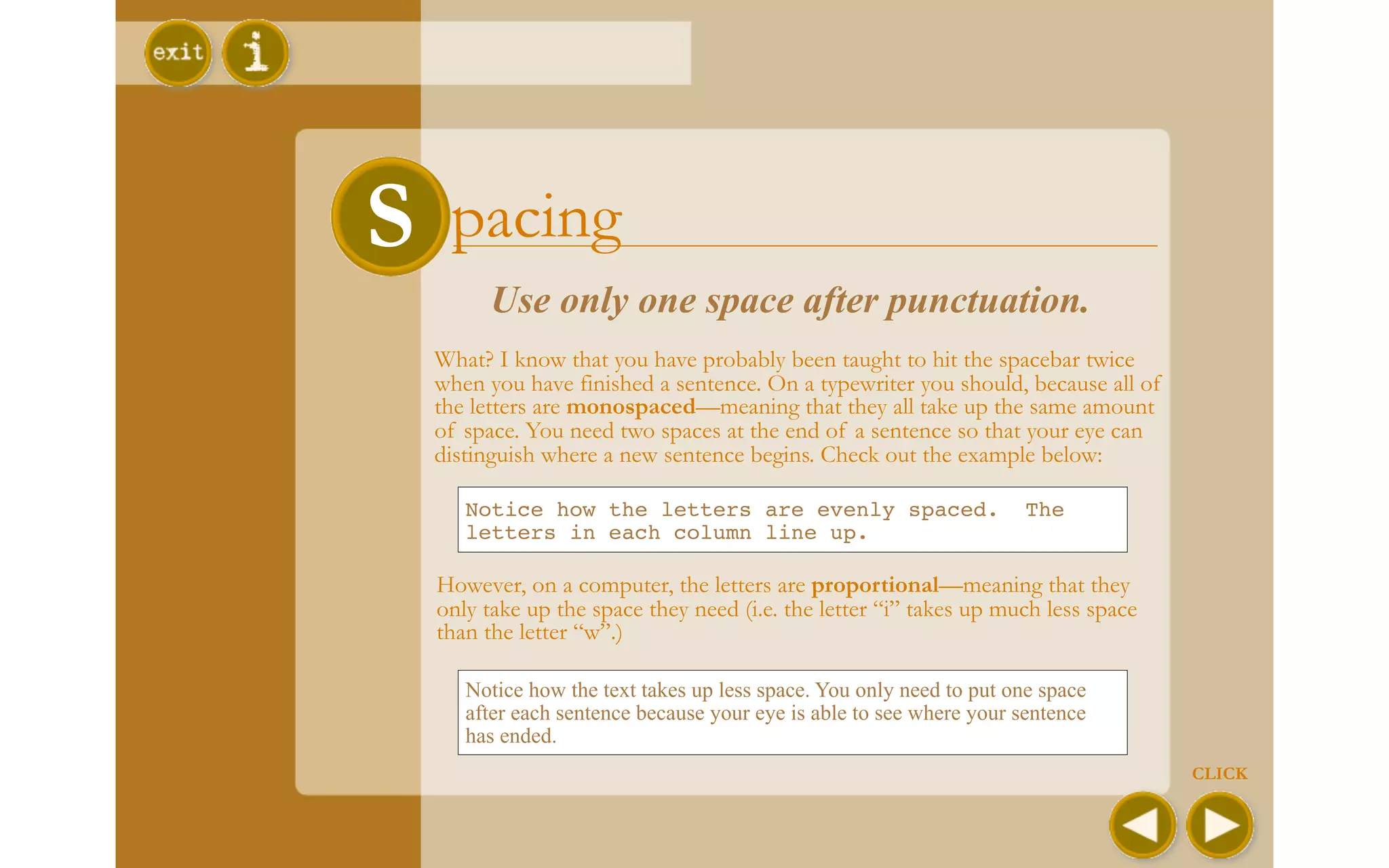 S Spacing
       Use only one space after punctuation.
  What? I know that you have probably been taught to hit the spacebar twice
  when you have finished a sentence. On a typewriter you should, because all of
  the letters are monospaced—meaning that they all take up the same amount
  of space. You need two spaces at the end of a sentence so that your eye can
  distinguish where a new sentence begins. Check out the example below:

     Notice how the letters are evenly spaced.                       The
     letters in each column line up.

  However, on a computer, the letters are proportional—meaning that they
  only take up the space they need (i.e. the letter “i” takes up much less space
  than the letter “w”.)

     Notice how the text takes up less space. You only need to put one space
     after each sentence because your eye is able to see where your sentence
     has ended.
                                                                                   CLICK
 