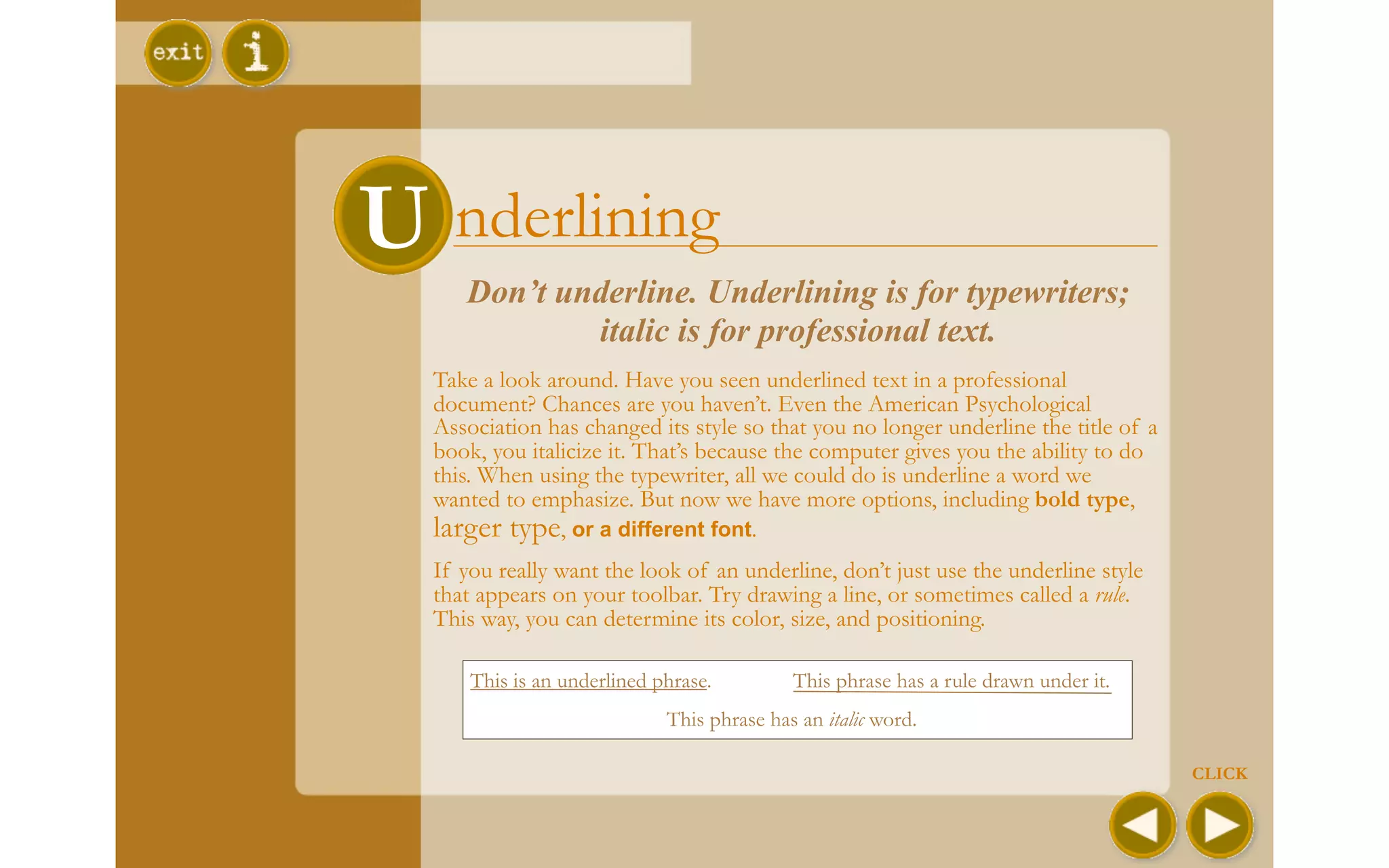 U nderlining
     Don’t underline. Underlining is for typewriters;
             italic is for professional text.
  Take a look around. Have you seen underlined text in a professional
  document? Chances are you haven’t. Even the American Psychological
  Association has changed its style so that you no longer underline the title of a
  book, you italicize it. That’s because the computer gives you the ability to do
  this. When using the typewriter, all we could do is underline a word we
  wanted to emphasize. But now we have more options, including bold type,
  larger type, or a different font.
  If you really want the look of an underline, don’t just use the underline style
  that appears on your toolbar. Try drawing a line, or sometimes called a rule.
  This way, you can determine its color, size, and positioning.

      This is an underlined phrase.         This phrase has a rule drawn under it.
                             This phrase has an italic word.

                                                                                     CLICK
 