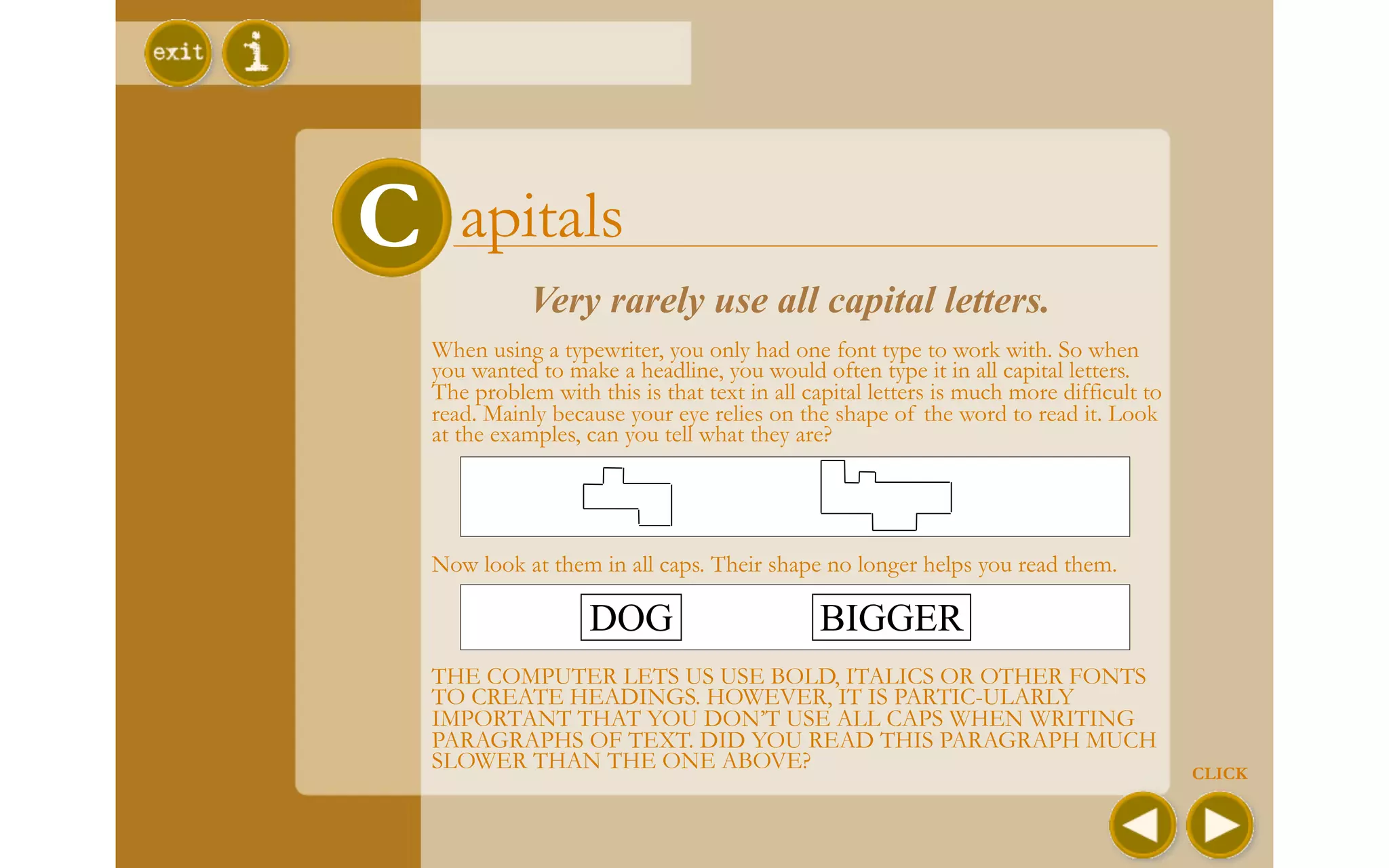 C      apitals
               Very rarely use all capital letters.
    When using a typewriter, you only had one font type to work with. So when
    you wanted to make a headline, you would often type it in all capital letters.
    The problem with this is that text in all capital letters is much more difficult to
    read. Mainly because your eye relies on the shape of the word to read it. Look
    at the examples, can you tell what they are?




    Now look at them in all caps. Their shape no longer helps you read them.

                     DOG                        BIGGER
    THE COMPUTER LETS US USE BOLD, ITALICS OR OTHER FONTS
    TO CREATE HEADINGS. HOWEVER, IT IS PARTIC-ULARLY
    IMPORTANT THAT YOU DON’T USE ALL CAPS WHEN WRITING
    PARAGRAPHS OF TEXT. DID YOU READ THIS PARAGRAPH MUCH
    SLOWER THAN THE ONE ABOVE?                                                            CLICK
 