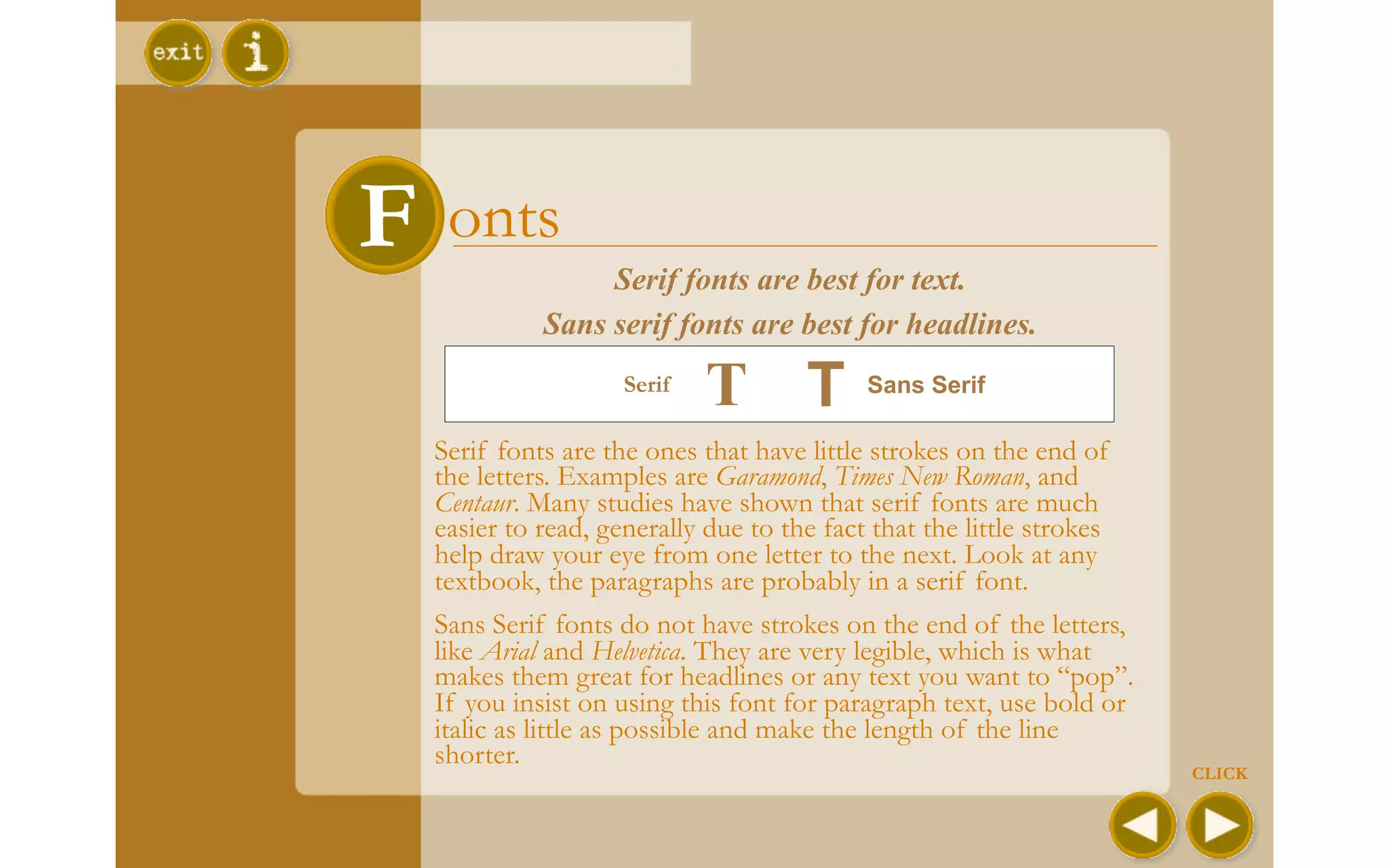 F    onts
                   Serif fonts are best for text.
              Sans serif fonts are best for headlines.
                     Serif
                             T T            Sans Serif

    Serif fonts are the ones that have little strokes on the end of
    the letters. Examples are Garamond, Times New Roman, and
    Centaur. Many studies have shown that serif fonts are much
    easier to read, generally due to the fact that the little strokes
    help draw your eye from one letter to the next. Look at any
    textbook, the paragraphs are probably in a serif font.
    Sans Serif fonts do not have strokes on the end of the letters,
    like Arial and Helvetica. They are very legible, which is what
    makes them great for headlines or any text you want to “pop”.
    If you insist on using this font for paragraph text, use bold or
    italic as little as possible and make the length of the line
    shorter.
                                                                        CLICK
 