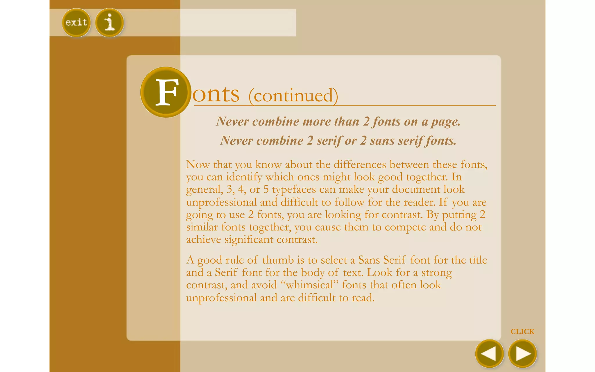 F onts (continued)
         Never combine more than 2 fonts on a page.
         Never combine 2 serif or 2 sans serif fonts.
   Now that you know about the differences between these fonts,
   you can identify which ones might look good together. In
   general, 3, 4, or 5 typefaces can make your document look
   unprofessional and difficult to follow for the reader. If you are
   going to use 2 fonts, you are looking for contrast. By putting 2
   similar fonts together, you cause them to compete and do not
   achieve significant contrast.
   A good rule of thumb is to select a Sans Serif font for the title
   and a Serif font for the body of text. Look for a strong
   contrast, and avoid “whimsical” fonts that often look
   unprofessional and are difficult to read.

                                                                       CLICK
 