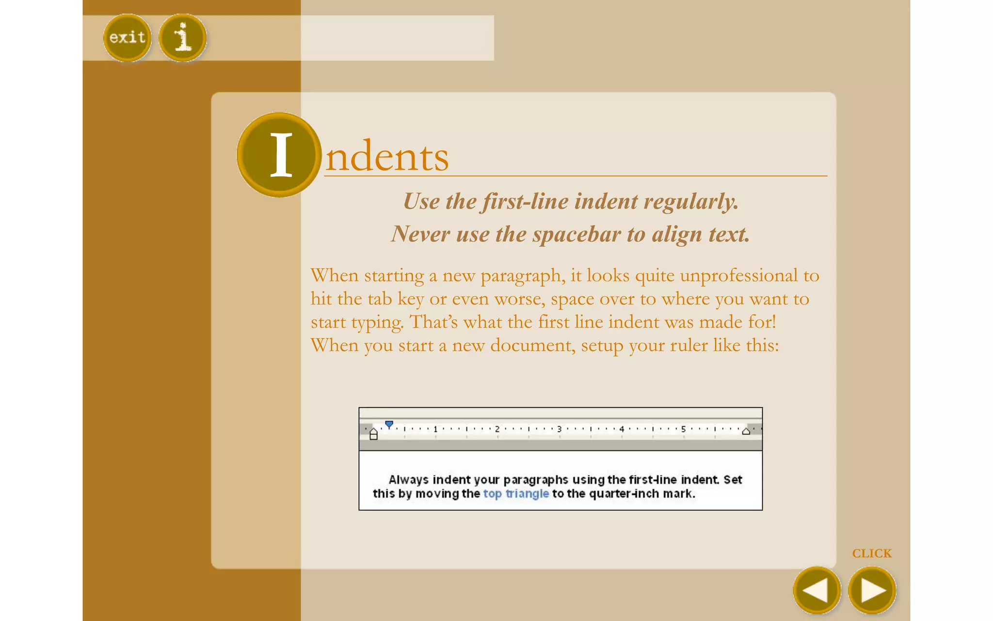 II ndents   Use the first-line indent regularly.
           Never use the spacebar to align text.
  When starting a new paragraph, it looks quite unprofessional to
  hit the tab key or even worse, space over to where you want to
  start typing. That’s what the first line indent was made for!
  When you start a new document, setup your ruler like this:




                                                                    CLICK
 