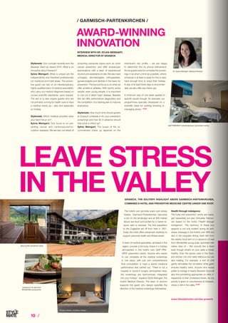 / GARMISCH-PARTENKIRCHEN /
GRASECK, THE SOLITARY HIGHLIGHT ABOVE GARMISCH-PARTENKIRCHEN,
COMBINES A HOTEL AND PREVENTIVE MEDICINE CENTRE UNDER ONE ROOF.
LEAVE STRESS
IN THE VALLEY
The hotel’s own gondola soars over snowy
forests, Garmisch-Partenkirchen becomes
a dot on the landscape and at 900 metres
above sea level surrounded by a nature re-
serve calm is restored. The first expedition
to the Zugspitze set off from here in 1851,
today the hotel offers advanced medicine to
support personal health and fitness levels.
A team of medical specialists, all based in the
region, provide a full body check in a holiday
atmosphere in the hotel’s own GAP PRE-
VENT prevention centre. Anyone who wants
to can complete all the medical screenings
in one place, with just one comprehensive
final consultation or have a sports medicine
performance test carried out. “There is not a
hospital or doctor’s surgery atmosphere here,
the screenings are harmoniously integrated
into your holiday”, explains Sylvia Weingart, the
hotel’s Medical Director. The team of doctors
supports the guest who always specifies the
direction of the medical screenings themselves.
Health through indulgence
The hotel and prevention centre are mana-
ged separately but also intricately interwo-
ven based on the motto “Health through
indulgence”. The harmony of these two
aspects is not only evident during an anti-
stress massage in the hotel’s own SPA but
also in the exquisite dining: fresh fish from
the nearby trout farm or a carpaccio of veal
from Werdenfels young bulls, sprinkled with
native olive oil – this sounds like a feast
even though what’s on your plate is totally
healthy. Even the spices used in the Gras-
eck kitchen not only taste delicious but are
also healing. For example, a hint of chilli
gently stimulates the circulation while garlic
ensures healthy veins. Anyone who would
prefer to indulge in hearty Bavarian food will
also find something appropriate on offer; ir-
respective of their cholesterol levels. As top
priority is given to voluntariness at Graseck,
stress is left in the valley. STOP
Stylemate: Your concept recently won the
Bavarian Start-Up Award 2015. What is so
innovative about Graseck?
Sylvia Weingart: What is unique are the
independently and therefore professionally
run medicine and hotel areas: The preven-
tive guest can rely on an interdisciplinary,
highly qualified team of medical specialists,
who carry out medical diagnosis based on
current scientific standards, upon request.
The aim is to also inspire guests who are
not primarily coming for health care to have
a medical check up – also and especially
on holiday.
Stylemate: Which medical priorities does
your team focus on?
Sylvia Weingart: One focus is on pre-
venting cancer and cardiovascular/cir-
culation diseases. We are also not afraid of
AWARD-WINNING
INNOVATION
INTERVIEW WITH DR. SYLVIA WEINGART,
MEDICAL DIRECTOR AT GRASECK
broaching unpopular topics such as colon
cancer prevention and offer endoscopic
examinations with a team of experienced
doctors and assistants on site. We also have
urologists, dermatologists, orthopaedists,
gynaecologists and dentists in the team for
prevention. The second focus is on what we
offer ambitious athletes. With sporty active
people, even young people, it is important
to rule out a latent heart disease. Besides
this we offer performance diagnostics and
the compilation of a training plan to improve
endurance.
Stylemate: How much time should guests
at Graseck schedule in for your prevention
screenings and how far in advance should
they book a check up?
Sylvia Weingart: The scope of the re-
commended check up depends on the
individual’s risk profile – we are happy
to determine this by phone beforehand.
Some guests want to complete the screen-
ings in as short a time as possible, others
schedule in at least a week for this to also
have enough time to enjoy their holiday.
A stay of at least three days is recommen-
ded, we also offer day check ups.
A minimum stay of one week applies to
specific issues though, for example, our
programmes specially developed on a
scientific basis for quitting smoking or
managing stress. STOP
Dr. Sylvia Weingart, Medical Director
www.lifestylehotels.net/das-graseck
Photos: Nieder und Marx Design
GAP PREVENT: Interdisciplinary prevention centre
Carpaccio of veal from
Werdenfels young bulls
Sauna with wonderful views
Photo: Andreas Pueschel
Fotos: Nieder und Marx Design
10 ⁄
 