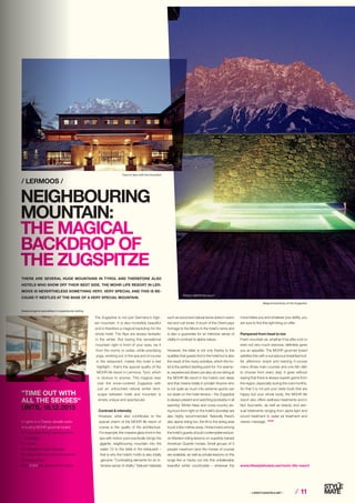 ⁄ LIFESTYLEHOTELS.NET ⁄ ⁄ 11
The Zugspitze is not just Germany’s high-
est mountain. It is also incredibly beautiful
and is therefore a magical backdrop for the
whole hotel: The Alps are always fantastic
in the winter. But having this sensational
mountain right in front of your eyes, be it
from the rooms or suites, while practising
yoga, working out, in the spa and of course
in the restaurant, makes this hotel a real
highlight – that’s the special quality of the
MOHR life resort in Lermoos, Tyrol, which
is obvious to anyone. This magical view
over the snow-covered Zugspitze with
just an untouched natural winter land-
scape between hotel and mountain is
simply unique and spectacular.
Contrast  intensity
However, what also contributes to the
special charm of the MOHR life resort of
course is the quality of the architecture:
For example, the massive glass front in the
spa with indoor pool practically brings the
gigantic neighbouring mountain into the
water. Or to the table in the restaurant –
that is why the hotel’s motto is also totally
genuine: “Contrasting elements for an in-
tensive sense of vitality.” Natural materials
/ LERMOOS /
NEIGHBOURING
MOUNTAIN:
THE MAGICAL
BACKDROP OF
THE ZUGSPITZE
THERE ARE SEVERAL HUGE MOUNTAINS IN TYROL AND THEREFORE ALSO
HOTELS WHO SHOW OFF THEIR BEST SIDE. THE MOHR LIFE RESORT IN LER-
MOOS IS NEVERTHELESS SOMETHING VERY, VERY SPECIAL AND THIS IS BE-
CAUSE IT NESTLES AT THE BASE OF A VERY SPECIAL MOUNTAIN.
www.lifestylehotels.net/mohr-life-resort
such as wood and natural stone shine in warm
red and rust tones: A touch of the Orient pays
homage to the Moors in the hotel’s name and
is also a guarantee for an intensive sense of
vitality in contrast to alpine nature.
However, the latter is not only thanks to the
qualities that guests find in the hotel but is also
the result of the many activities, which the ho-
tel is the perfect starting point for: For examp-
le, experienced divers can also do ice diving at
the MOHR life resort in the hotel’s own lakes
and that means totally in private! Anyone who
is not quite as much into extreme sports can
ice skate on the hotel terrace – the Zugspitze
is always present and watching (probably in all
serenity). Winter hikes and cross-country ski-
ing tours from right on the hotel’s doorstep are
also highly recommended. Naturally there’s
also alpine skiing fun, the lift to the skiing area
is just a few metres away. Horse lovers among
the hotel’s guests should contemplate exclusi-
ve Western riding lessons on superbly trained
American Quarter horses: Small groups of 3
people maximum (and the horses of course)
are available, as well as private lessons on the
lunge line or hacks out into this unbelievably
beautiful winter countryside – wherever the
mood takes you and whatever your ability, you
are sure to find the right thing on offer.
Pampered from head to toe
Fresh mountain air, whether it be after a lot or
even not very much exercise, definitely gives
you an appetite. The MOHR gourmet board
satisfies this with a sumptuous breakfast buf-
fet, afternoon snack and evening 5-course
menu (three main courses and one fish dish
to choose from every day). It goes without
saying that there is always superb game from
the region, especially during the cold months.
So that it is not just your taste buds that are
happy but your whole body, the MOHR life
resort also offers wellness treatments and in
fact Ayurvedic, as well as beauty and sen-
sual treatments ranging from alpha light and
sound treatment to water jet treatment and
classic massage. STOP
5 nights in a Classic double room
including MOHR gourmet board
• 1 Ayurvedic head, hand and foot
massage
• 1 Facial
• 1 Aquathermojet massage
• 1 Alpha light and sound treatment
Package price
from € 674 per person for 5 nights
”TIME OUT WITH
ALL THE SENSES“
UNTIL 18.12.2015
Face to face with the mountain
Magical backdrop of the Zugspitze
Seasonal game specialities in a spectacular setting
Photos: MOHR life resort
 