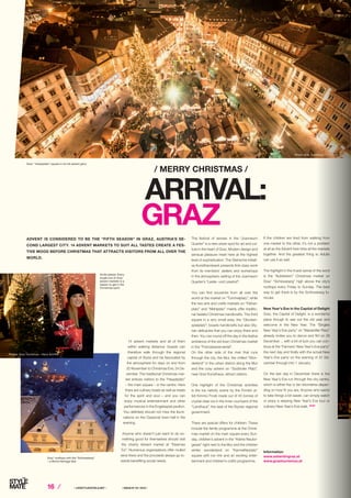 16 ⁄ ⁄ LIFESTYLEHOTELS.NET ⁄		 / ISSUE NO
04 / 2015 /
/ MERRY CHRISTMAS /
14 advent markets and all of them
within walking distance: Guests can
therefore walk through the regional
capital of Styria and be fascinated by
the atmosphere for days on end from
20 November to Christmas Eve, 24 De-
cember. The traditional Christmas mar-
ket entices visitors to the “Hauptplatz”
– the main square – in the centre. Here
there are culinary treats as well as treats
for the spirit and soul – and you can
enjoy musical entertainment and other
performances in the Engelsspiel pavilion.
You definitely should not miss the illumi-
nations on the Classicist town hall in the
evening.
Anyone who doesn’t just want to do so-
mething good for themselves should visit
the charity Advent market at “Eisernes
Tor”. Numerous organisations offer mulled
wine there and the proceeds always go to-
wards benefiting social needs.
The festival of senses in the “Joanneum
Quarter” is a new urban spot for art and cul-
ture in the heart of Graz. Modern design and
sensual pleasure meet here at the highest
level of sophistication. The Steirische Initiati-
ve Kunsthandwerk presents first-class work
from its members’ ateliers and workshops
in the atmospheric setting of the Joanneum
Quarter’s “Leslie- und Lesehof”.
You can find souvenirs from all over the
world at the market on ”Tummelplatz”, while
the two arts and crafts markets on “Färber-
platz” and “Mehlplatz” mainly offer traditio-
nal tasteful Christmas handicrafts. The third
square in a very small area, the “Glocken-
spielplatz”, boasts handicrafts but also Sty-
rian delicacies that you can enjoy there and
then. You can round off the day in the festive
ambience of the old town Christmas market
in the “Franziskanerviertel”.
On the other side of the river that runs
through the city, the Mur, the chilled “Won-
derlend” in the urban district along the Mur
and the cosy advent on “Südtiroler Platz”,
near Graz Kunsthaus, attract visitors.
One highlight of the Christmas activities
is the ice nativity scene by the Finnish ar-
tist Kimmo Frosti made out of 45 tonnes of
crystal clear ice in the inner courtyard of the
“Landhaus”, the seat of the Styrian regional
government.
There are special offers for children: These
include the family programme at the Christ-
mas market on the main square every Sun-
day, children’s advent in the “Kleine Neutor-
gasse” right next to the Mur and the children
winter wonderland on “Karmeliterplatz”
square with ice rink and an exciting enter-
tainment and children’s crafts programme.
If the children are tired from walking from
one market to the other, it’s not a problem
at all as the Advent train links all the markets
together. And the greatest thing is: Adults
can use it as well.
The highlight in the truest sense of the word
is the “Aufsteirern” Christmas market on
Graz’ “Schlossberg” high above the city’s
rooftops every Friday to Sunday. The best
way to get there is by the Schlossberg fu-
nicular.
New Year’s Eve in the Capital of Delight
Graz, the Capital of Delight, is a wonderful
place though to see out the old year and
welcome in the New Year. The “Singles
New Year’s Eve party” on “Mariahilfer Platz”
already invites you to dance and flirt on 29
December ... with a bit of luck you can con-
tinue at the “Farmers’ New Year’s Eve party”
the next day and finally with the actual New
Year’s Eve party on the evening of 31 De-
cember through into 1 January.
On the last day in December there is the
New Year’s Eve run through the city centre,
which is either five or ten kilometres depen-
ding on how fit you are. Anyone who wants
to take things a bit easier, can simply watch
or enjoy a relaxing New Year’s Eve tour or
culinary New Year’s Eve walk. STOP
ARRIVAL:
GRAZ
Information
www.adventingraz.at
www.graztourismus.at
ADVENT IS CONSIDERED TO BE THE “FIFTH SEASON” IN GRAZ, AUSTRIA’S SE-
COND LARGEST CITY. 14 ADVENT MARKETS TO SUIT ALL TASTES CREATE A FES-
TIVE MOOD BEFORE CHRISTMAS THAT ATTRACTS VISITORS FROM ALL OVER THE
WORLD.
Photo: Graz Tourismus – Foto Fischer
Photos: Graz Tourismus – Harry Schiffer
Graz’ “Hauptplatz” square in its full advent glory
Smile please: Every
single one of Graz’
advent markets is a
reason to get in the
Christmas spirit.
Graz’ rooftops with the “Schlossberg”
– a World Heritage Site
 