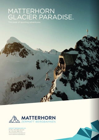 ZERMATT BERGBAHNEN AG
Postfach 378, 3920 Zermatt, Schweiz
Tel. +41 (0)27 966 01 01, Info: +41 (0)27 966 01 05
info@matterhornparadise.ch, www.matterhornparadise.ch
BIS BALD IN
ZERMATT!
8
MATTERHORN
GLACIER PARADISE.
The peak of sporting adventures.
ZERMATT BERGBAHNEN AG
PO Box 378, 3920 Zermatt
Tel. +41 (0)27 966 01 01
info@matterhornparadise.ch
www.matterhornparadise.ch
 
