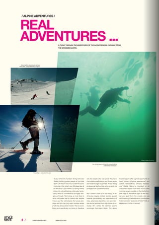 4 ⁄ ⁄ LIFESTYLEHOTELS.NET ⁄		 / ISSUE NO
04 / 2015 /
REAL
ADVENTURES ...
Every winter the Tyrolean diving instructor
Dieter Kuchling guides guests at the Hotel
Mohr Life Resort not on but under the ice for
ice diving in the hotel’s own Blindsee lake at
an altitude of 1,103 metres. Ice diving means
diving into a breathtaking underwater lands-
cape, which is considered to be highly dan-
gerous though. Technology is more likely to
fail in cold water than in a warm sea, despite
the dry suit the cold attacks the human phy-
sique and you can only reach surface where
a hole has already been made in the ice cover.
Diving and specifically ice diving is therefore
A FORAY THROUGH THE ADVENTURES OF THE ALPINE REGIONS FAR AWAY FROM
THE GROOMED SLOPES.
/ ALPINE ADVENTURES /
only for people who can prove they have
the suitable qualifications and fitness levels
and have the right equipment. And a diving
professional like Kuchling, who protects his
protégés from possible hazards.
But it doesn’t have to be ice diving. “In an
otherwise largely civilised society geared
towards predictability and minimisation of
risks, adventures stand for a wild and inten-
sive life far removed from the routine of ev-
eryday life”, writes the German sports
sociologist Karl-Heinz Bette. The alpine
tourist regions offer a great opportunity to
have “primary physical experiences” and
collect “extraordinary sensory impressi-
ons” (Bette). Skiing by moonlight or on
untouched slopes in the early hours of the
morning, as are possible on the Matterhorn
(see page 5 “Adventure right up the top”),
set you apart from the crowds who are
still dreaming of adventures in comfortable
hotel rooms (for example at Hotel Firefly or
Matterhorn Focus) in Zermatt.
Ice diving means diving into a breathtaking
underwater landscape.
Photo: Dieter Kuchling
Photo: Zermatt Bergbahnen
Skiing before anyone else arrives:
“first track” in the Matterhorn region.
Freeriding in untouched terrain.
Photo: Shutterstock
 