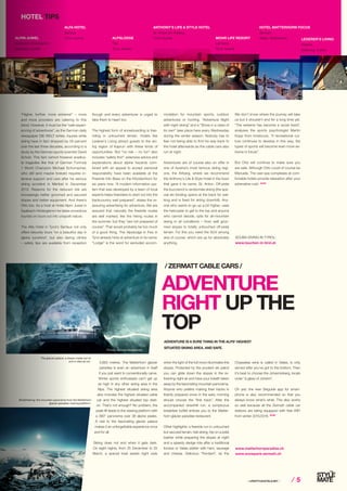 ⁄ LIFESTYLEHOTELS.NET ⁄ ⁄ 5
ADVENTURE
RIGHT UP THE
TOP
3,883 metres. The Matterhorn glacier
paradise is even an adventure in itself
if you just want to conventionally carve.
Winter sports enthusiasts can’t get up
as high in any other skiing area in the
Alps. The highest situated skiing area
also includes the highest situated cable
car and the highest situated top stati-
on. That’s not enough? No problem, the
peak lift leads to the viewing platform with
a 360° panorama over 38 alpine peaks.
A visit to the fascinating glacier palace
makes it an unforgettable experience once
and for all.
Skiing does not end when it gets dark.
On eight nights, from 25 December to 25
March, a special treat awaits night owls
/ ZERMATT CABLE CARS /
when the light of the full moon illuminates the
slopes. Protected by the prudent ski patrol
you can glide down the slopes in the re-
freshing night air and have your breath taken
away by the fascinating mountain panorama.
Anyone who prefers making their tracks in
freshly prepared snow in the early morning
should choose the “first track”. After the
accompanied downhill run, a sumptuous
breakfast buffet entices you to the Matter-
horn glacier paradise restaurant.
Other highlights: a freeride run in untouched
but secured terrain, heli-skiing, trip on a piste
basher while preparing the slopes at night
and a speedy sledge ride after a traditional
fondue or Valais platter with ham, sausage
and cheese. Delicious “Fendant”, as the
ADVENTURE IS A SURE THING IN THE ALPS’ HIGHEST
SITUATED SKIING AREA. AND SAFE.
www.matterhornparadise.ch
www.snowpark-zermatt.ch
Chasselas wine is called in Valais, is only
served after you’ve got to the bottom. Then
it’s best to choose the Johannisberg, locals
order “a glass of Johann”.
Oh yes: the new Skiguide app for smart-
phone is also recommended so that you
always know what’s what. This also works
so well because all the Zermatt cable car
stations are being equipped with free WiFi
from winter 2015/2016. STOP
Breathtaking: the mountain panorama from the Matterhorn
glacier paradise viewing platform.
HOTEL TIPS
HOTEL MATTERHORN FOCUS
Zermatt
Valais, SwitzerlandALPIN JUWEL
Saalbach-Hinterglemm
Salzburg, Austria
ALFA HOTEL
Serfaus
Tyrol, Austria ALPSLODGE
Fiss
Tyrol, Austria
ANTHONY’S LIFE & STYLE HOTEL
St. Anton am Arlberg
Tyrol, Austria MOHR LIFE RESORT
Lermoos
Tyrol, Austria
“Higher, further, more extreme!” – more
and more providers are catering to this
trend. However, it must be the “safe experi-
encing of adventures”, as the German daily
newspaper DIE WELT writes. Injuries while
skiing have in fact dropped by 58 percent
over the last three decades, according to a
study by the German sports scientist David
Schulz. This fact cannot however eradica-
te tragedies like that of German Formula
1 World Champion Michael Schumacher,
who still (and maybe forever) requires in-
tensive support and care after his serious
skiing accident in Méribel in December
2013. Reasons for the reduced risk are
increasingly better groomed and secured
slopes and better equipment. And there’s
Otto too. As a host at Hotel Alpin Juwel in
Saalbach-Hinterglemm he takes snowshoe
tourists on tours out into unspoilt nature.
The Alfa Hotel in Tyrol’s Serfaus not only
offers leisurely tours “on a beautiful day in
alpine sunshine”, but also daring climbs
– safety tips are available from reception
though and every adventurer is urged to
take them to heart too.
The highest form of snowboarding is free-
riding in untouched terrain. Hotels like
Lederer’s Living attract guests to the ski-
ing region of Kaprun with these kinds of
opportunities. But “no risk – no fun” also
includes “safety first”: extensive advice and
explanations about alpine hazards com-
bined with an appeal to accept personal
responsibility have been available at the
Freeride Info Base on the Kitzsteinhorn for
six years now. “A modern information sys-
tem that was developed by a team of local
experts helps freeriders to start out into the
backcountry well prepared”, states the re-
assuring advertising for adventure. We are
assured that naturally the freeride routes
are well marked, like the hiking routes in
the summer, but they “are not prepared of
course”. That would probably be too much
of a good thing. The Alpslodge in Fiss in
Tyrol already hints at adventure in its name:
“Lodge” is the word for secluded accom-
modation for mountain sports, outdoor
adventures or hunting. “Adventure Night
with night skiing” and a “Show in a class of
its own” take place here every Wednesday
during the winter season. Nobody has to
fear not being able to find his way back to
the hotel afterwards as the cable cars also
run at night.
Adventures are of course also on offer in
one of Austria’s most famous skiing regi-
ons, the Arlberg, where we recommend
the Anthony’s Life & Style Hotel in the town
that gave it its name, St. Anton. Off-piste
the buzzword is randonnée skiing (the spe-
cial ski binding opens at the back for wal-
king and is fixed for skiing downhill). Any-
one who wants to go up a bit higher, uses
the helicopter to get to the top and anyone
who cannot decide, opts for all-mountain
skiing in all conditions – from well groo-
med slopes to totally untouched off-piste
terrain. For this you need the SUV among
skis of course, which are up for absolutely
anything.
We don’t know where the journey will take
us but it shouldn’t end for a long time yet.
“The extreme has become a social trend”,
analyses the sports psychologist Martin
Kopp from Innsbruck, “if recreational cul-
ture continues to develop in this way, the
types of sports will become even more ex-
treme in future”.
But Otto will continue to make sure you
are safe. Although Otto could of course be
Manuela. The vast spa complexes at com-
fortable hotels provide relaxation after your
adrenaline rush. STOP
SCUBA DIVING IN TYROL:
www.tauchen-in-tirol.at
The glacier palace, a dream made out of
and in eternal ice.
LEDERER’S LIVING
Kaprun
Salzburg, Austria
Photos: Zermatt Bergbahnen
 