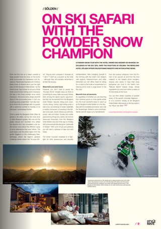 ⁄ LIFESTYLEHOTELS.NET ⁄ ⁄ 9⁄ 9
ON SKI SAFARI
WITH THE
POWDER SNOW
CHAMPION
Draw the first line on a slope covered in
deep powder snow for once, on the sunny
white surrounded by impressive rock for-
mations. Passionate freeriders who harbour
these kinds of dreams are in just the right
place at the Bergland Hotel Sölden. As the
hotel’s boss, Sigi Grüner, is not just a three
times synchronized skiing world champion
but also a five times powder snow world
champion. He knows every single downhill
slope in the surrounding area, in fact you
could say every single flake. “I am also hap-
py to share this knowledge with my guests
with a welcome cocktail on Sunday or on
the slope,” emphasises Grüner.
Once a week the Bergland Hotel offers its
guests a ski safari, led by the boss and/
or other Bergland guides. Not only are the
peaks named and mountain inns visited
but anyone who has completed a ski sa-
fari knows more about the different types
of snow afterwards than ever before. The
route leads over the entire region from the
gentle Giggijoch to the challenging Gais-
lachkogel, where the region’s greatest
challenge awaits skiers: the “Krumpe Rin-
/ SÖLDEN /
Photo: Alexander Kijak
www.lifestylehotels.net/bergland-soelden
A POWDER SNOW TOUR WITH THE HOTEL OWNER SIGI GRÜNER OR HEAVENLY IN-
DULGENCE IN THE SKY SPA, OVER THE ROOFTOPS OF SÖLDEN: THE BERGLAND
HOTEL SÖLDEN OFFERS ENLIGHTENING INSIGHTS AND INTOXICATING VIEWS.
ne”. Anyone who conquers it receives an
“I did it” T-shirt as a souvenir at the hotel
– although they will probably remember it
all their life anyway.
Waterfalls and wild hares
However, you don’t have to tackle the
“Krumpe Rinne” straight away as there is
something for every taste and every fitness
level among the alpine sports opportuni-
ties that can be reached from the Bergland
Hotel Sölden: leisurely skiing and cross-
country skiing, curling, night skiing under a
starry sky, ice climbing on frozen waterfalls
in nearby Umhausen or boarding in the Söl-
den snow park, which entices you with jibs,
jumps, rails and tubes. Guests who prefer
approaching things very calmly can borrow
Swarovski binoculars from the Bergland
Hotel Sölden and start their day on holiday
with a (snowshoe) hike along the “quiet side
of Sölden”. With a bit of luck and patience
you will catch a glimpse of deer and wild
hares.
The winter mountain breakfast is a high-
light for both adventurous and leisurely
holidaymakers. After indulging yourself in
the morning with the hotel’s own sheep’s
milk yoghurt, Kaiserschmarrn and other
delicacies you can either head for skiing
fun or back to the hotel on snowshoes to a
relaxing crime novel, a yoga lesson or the
Sky Spa.
Warmth from all elements
As regardless of whether you are returning
from extreme sports or more gentle winter
fun, the most wonderful place to warm up
at the Bergland Hotel Sölden is in the Sky
Spa with its incredible panoramic view over
the Nederkogel, Sölden’s stone landmark.
Gentle warmth seeps out of all elements:
Photo: schatzl.at
Photo: Courtesy of Kerstin zu Pan for Design HotelsTM
Photo: Anton Klocker
from the outdoor whirlpool, from the Fin-
nish or bio sauna’s air and from the rock
material of the heated stone loungers.
Anyone who wants to have their body
pampered can trust in the hotel’s own
“Natural Alpine” beauty range, whose
ingredients all come from within a radius of
40 kilometres at the most.
You can then dream superbly of powder
snow, of the sauna’s chocolate fragrance ...
or of a summer holiday at the Bergland
Hotel Sölden afterwards on the hay beds in
the “Raum der Stille”. STOP
Experience adventure on the slopes and in deep powder snow with hotel
owner Sigi Grüner or warm up in the Sky Spa with views over the snowy
mountains and let us pamper your body with fragrances and touch: The
Bergland Hotel Sölden offers holiday fun for both adventurous and leisurely
holidaymakers.
 