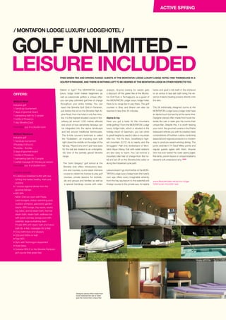 Rabbit or tiger? The MONTAFON Lodge
luxury lodge hotel makes beginners as
well as passionate golfers a unique offer:
you can play unlimited golf free of charge
throughout your entire holiday. You can
reach the Silvretta Golf Club in Partenen,
just before the toll on the Silvretta High Al-
pine Road, from the hotel in only five minu-
tes. It is the highest situated course in Vor-
arlberg (at almost 1,100 metres altitude)
and proof of how sensitively fairways can
be integrated into the alpine landscape
and led around traditional farmhouses.
The 9-hole course’s landmark is called
the “Gufelstein”, an imposing rock split
right down the middle on the edge of the
fairway. Players who don’t just have eyes
for the ball are treated to an unforgetta-
ble view of the partially glacial Silvretta
range.
The “John Gregory” golf school at the
Silvretta club offers introductory less-
ons and courses, a one-week intensive
course to obtain the license to play golf
courses, private lessons for individu-
als and groups and families as well as
a special handicap course with video
FREE GREEN FEE AND DRIVING RANGE: GUESTS AT THE MONTAFON LODGE LUXURY LODGE HOTEL FIND THEMSELVES IN A
GOLFER’S PARADISE. AND THERE IS NOTHING LEFT TO BE DESIRED AT THE MONTAFON LODGE IN OTHER RESPECTS TOO.
GOLF UNLIMITED –
LEISURE INCLUDED
/ MONTAFON LODGE LUXURY LODGEHOTEL /
www.lifestylehotels.net/en/mo-lodge-
hotel-lucas-mountain-spa
analysis. Anyone looking for variety gets
a discount off the green fee at the Monta-
fon Golf Club in Tschagguns, as a guest of
the MONTAFON Lodge luxury lodge hotel;
there is no range fee to pay there. The golf
courses in Braz and Brand can also be
reached in less than 45 minutes.
Alpine  hip
Have you got a taste for the mountains
while golfing? From the MONTAFON Lodge
luxury lodge hotel, which is situated in the
holiday resort of Gaschurn, you can climb
to great heights by electric bike or mountain
bike too. The Piz Buin, Vorarlberg’s high-
est mountain (3,312 m) is nearby and the
Smugglers’ Path into Switzerland or Mon-
tafon Aqua Hiking Trail with water stations
are also easy to reach. You can borrow a
mountain bike free of charge from the ho-
tel and set off on the Silvretta bike safari or
along the Klostertal cycle path.
Leisure doesn’t go shortl either at the MON-
TAFON Lodge luxury lodge hotel: the hotel’s
own spa offers every imagin­able amenity
from the hay saunarium to the waterfall and
Kneipp course to the private spa. An alpine
herbs and goat’s milk bath in the whirlpool
or an arnica  sea salt bath bring the es-
sence of alpine healing powers directly onto
the skin.
The 26 individually designed rooms at the
MONTAFON Lodge luxury lodge hotel have
an alpine touch but are hip at the same time.
Designer pieces often made from local ma-
terials like oak or slate give the rooms their
unique flair. Despite this, it is worth leaving
your room: the gourmet cuisine in the Frieda
restaurant entices you with its creative (new)
compositions of Austrian cuisine combining
seasonal and regional products in a modern
way to produce award-winning dining. The
jurors awarded it 14 Gault Millau points and
regular guests agree with them. Anyone
who has ever tasted the rustic alpine piglet,
fine lamb, porcini sauce or unique blueberry
desserts will understand why. STOP
OFFERS:
MOGolf Week
Inclusive golf
1 handicap tournament
7 days of gourmet board
1 pampering bath for 2 people
1 bottle of Prosecco
7-day Silvretta Card
From €910 p.p. in a double room
MOGolf Weekend
Inclusive golf
1 handicap tournament
(Thursday 5.00 p.m.)
Thursday - Sunday
3 days of gourmet board
1 bottle of Prosecco
1 pampering bath for 2 people
1 partial massage 25 minutes per person
From €515 p.p. in a double room
Inclusive services:
• A delicious breakfast buffet with eve-
rything that tastes healthy, fresh and
crunchy
• 7-course regional dinner from the
gourmet kitchen
• MO SPA
NEW: Chill out room with Paola
Lenti loungers, Indoor swimming pool,
outdoor whirlpool, panoramic garden
sauna, SPA lounge, hay sauna, sauna
log cabin, aroma steam bath, thermal
steam bath, steam bath, wellness bar
with juices and tea, plunge pool with
waterfall, large sunbathing lawn
Private SPA with steam bath and luxury
bath (for a fee), massages (for a fee)
• Cosy bathrobes and slippers
• CDs and DVDs on loan
• Free WiFi
• Gym with Technogym equipment
• Hotel bikes
• Inclusive GOLF on the Silvretta Partenen
golf course (free green fee)
Designer pieces often made from
local materials like oak or slate
give the rooms their unique flair.
Fotos: MONTAFON Lodge
ACTIVE SPRING
Photos: MOLodge
 