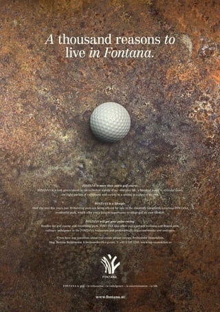 A thousand reasons to
live in Fontana.
www.fontana.at
FONTANA is more than just a golf course.
FONTANA is a lush green island in the turbulent waters of our everyday life, a haven of peace in stressful times,
the right portion of excitement and variety in a setting in a class of its own.
FONTANA is a lifestyle.
Over the next few years just 30 building plots are being offered for sale in the discreetly integrated luxurious FONTANA
residential park, which offer you a unique opportunity to adopt golf as your lifestyle.
FONTANA will get your pulse racing.
Besides the golf course and residential park, FONTANA also offers you a private wellness and fitness area,
culinary indulgence at the FONTANA restaurant and professionally organised events and seminars.
If you have any questions about real estate please contact Breiteneder Immobilien,
Mag. Bettina Breiteneder, b.breiteneder@b-i-p.com, T. +43 1 513 1241, www.bip-immobilien.at
FONTANA is golf – is relaxation – is indulgence – is entertainment – is life
 