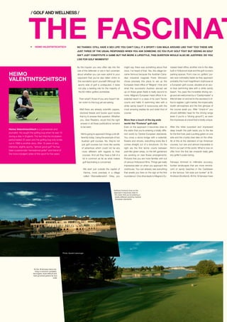 Heimo Valentintschitsch is a cameraman and
journalist. He caught the golfing bug when he was 13
during a stay in England. The fact that the incubation
period lasted 20 years and the golfing bug only broke
out in 1996 is another story. After 15 years of very
intensive, slightly sporty, “almost good golf” he has
been a passionate “recreational golfer” and friend of
the more indulgent sides of this sport for five years.
HEIMO
VALENTINTSCHITSCH
THE FASCINATNO THANKS I STILL HAVE A SEX LIFE! YOU CAN’T CALL IT A SPORT! I CAN WALK AROUND LIKE THAT TOO! THESE ARE
JUST THREE OF THE USUAL RESPONSES WHEN YOU ASK SOMEONE: DO YOU PLAY GOLF TOO? BUT SEEING AS GOLF
ISN’T JUST CONSTITUTE A GAME BUT FAR MORE A LIFESTYLE, THIS QUESTION WOULD ALSO BE JUSTIFIED: DO YOU
LIVE FOR GOLF MOMENTS?
/ GOLF AND WELLNESS /
Golfclub Fontana: Even on the
approach it becomes clear to
the visitor that you’re entering a
totally different world by Central
European standards.
As the inquirer you very often slip into the
role of the defender or are in fact uncertain
about whether you can even admit to your
opponent that you’ve also fallen victim to
this wonderful sport yourself! Although the
sporty side of golf is undisputed, it does
not play a leading role for the majority of
the 60 million golfers worldwide.
Then what?, those of you who haven’t fal-
len victim to this bug yet are asking.
Well there are already scientific papers,
doctoral theses and books upon books
that try to answer that question. Whether
you, dear Readers, would find the right
answer in all these publications remains
to be seen.
We’re going to approach things a bit dif-
ferently today. Using the example of two
Austrian golf courses. No, they’re not
just golf courses but more like worlds
of adventure which could not be any
more different with regards to their
courses. And yet they have a hell of a
lot in common as far as what makes
golf fascinating is concerned.
We start just outside the capital of
Vienna, more precisely in a village
called Oberwaltersdorf. Okay, you
might say, there was something about that
once, I’ve heard of that. Yes, this village be-
came famous because the Austrian-Cana-
dian industrial magnate Frank Stronach
chose precisely this place to set up the
European head office of “Magna”. How and
what this successful Austrian abroad set
up on these green fields is really second to
none. Magna’s European head office! A re-
sidential resort in a class of its own! Tennis
courts and halls! A swimming lake with a
white sandy beach! A racecourse with the
most amazing stables far and wide! And of
course:
More than a touch of the big wide
world: the “Fontana” golf club
Even on the approach it becomes clear to
the visitor that you’re entering a totally diffe-
rent world by Central European standards.
You cross a stone bridge with a waterfall,
flowers and shrubs, everything looks like it
comes straight out of a storybook. On the
right are the first tennis courts between
park-like green areas, on the left gardeners
are working on new flower arrangements:
Pictures that you are more familiar with out
of various Hollywood films. Things get really
impressive later on when you approach the
clubhouse. You can already see everything
that awaits you here on the sign at the first
roundabout. One drive leads to Magna’s Eu-
ropean head office, another one to the villas
built in Hollywood style and the golf course’s
parking spaces. From now on, golfers’ pul-
ses race noticeably faster as they approach
probably the most magnificent clubhouse at
a European golf course, situated at an azu-
re blue swimming lake with a white sandy
beach. You pass the incredible driving ran-
ge and are welcomed by a “Caddymaster” a
little bit later on and led to the secretary’s of-
fice to register. Light marble, the impeccably
stylish atmosphere and the first glimpse of
the course await you. After “check-in” you
should definitely head for the driving range
(even if you’re a “driving grouch”), as even
this impresses at a level that is totally unique.
After the initial surprised and impressed
deep breath the path leads you to the tee
for the first hole, past a putting green on one
side and the crystal clear lake on the other.
All of this at the standard of top American
courses, but rare and almost impossible to
find in our part of the world. What is now on
offer from the first tee onwards really gets
any golfer’s pulse racing.
Fairways trimmed to millimetre accuracy,
bunker landscapes that are more reminis-
cent of sandy beaches in the Caribbean
or the famous “old style pot bunker” at St.
Andrews (Scotland). All the 18 fairways have
R HEIMO VALENTINTSCHITSCH
All the 18 fairways have one
thing in common: probably
the hugest, most difficult and
best groomed greens far and
wide.
Photo: Gerald Liebminger
 