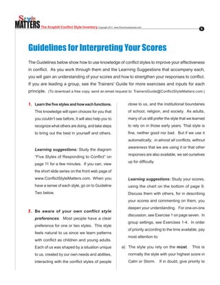 MATTERS   The Kraybill Conflict Style Inventory Copyright.2011..www.RiverhouseEpress.com                                    8




   Guidelines for Interpreting Your Scores
   The.Guidelines.below.show.how.to.use.knowledge.of.conflict.styles.to.improve.your.effectiveness.
   in.conflict...As.you.work.through.them.and.the.Learning.Suggestions.that.accompany.each,.
   you.will.gain.an.understanding.of.your.scores.and.how.to.strengthen.your.responses.to.conflict..
                                                                                                  .
   If you are leading a group, see the Trainers' Guide for more exercises and inputs for each
   principle. (To.download.a.free.copy,.send.an.email.request.to:.TrainersGuide@ConflictStyleMatters.com.)


   1 . Learn the five styles and how each functions.                         close to us, and the institutional boundaries
      This knowledge will open choices for you that                          of school, religion, and society. As adults,
      you couldn’t see before, It will also help you to                      many of us still prefer the style that we learned
      recognize what others are doing, and take steps                        to rely on in those early years. That style is
      to bring out the best in yourself and others.                          fine,.neither.good.nor.bad...But.if.we.use.it.
                                                                             automatically, in almost all conflicts, without
                                                                             awareness that we are using it or that other
      Learning suggestions: Study the diagram
                                                                             responses are also available, we set ourselves
      “Five.Styles.of.Responding.to.Conflict”.on.
                                                                             up.for.difficulty.
      page 11 for a few minutes. If you can, view
      the short slide series on the front web page of
      www.ConflictStyleMatters.com..When.you.                                Learning suggestions: Study your scores,
      have a sense of each style, go on to Guideline                         using.the.chart.on.the.bottom.of.page.9..
                                                                                                                     .
      Two below.                                                             Discuss them with others, for in describing
                                                                             your scores and commenting on them, you
                                                                             deepen.your.understanding....For.one-on-one.
   2 . Be aware of your own conflict style
                                                                             discussion, see Exercise 1 on page seven. In
      preferences. Most people have a clear
                                                                             group.settings,.see.Exercises.1-4...In.order.
      preference for one or two styles. This style
                                                                             of priority according to the time available, pay
      feels natural to us since we learn patterns
                                                                             most attention to:
      with.conflict.as.children.and.young.adults..
                                                 .
      Each of us was shaped by a situation unique                       a). The.style.you.rely.on.the.most.           This is
      to us, created by our own needs and abilities,                         normally the style with your highest score in
      interacting.with.the.conflict.styles.of.people.                        Calm or Storm.       If in doubt, give priority to
 