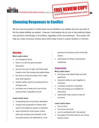 MATTERS                                                                FREE REVIseWresO.coY
                                                                                E C Pm
                                                                               u Ep s
          The Kraybill Conflict Style Inventory Copyright.2011..www.RiverhouseEpress.com
                                                                       w w w.Riverho
                                                                                                                    15




   Choosing Responses to Conflict
   We.are.most.successful.in.conflict.when.we.are.flexible.in.our.abilities.and.can.use.each.of.
   the.five.styles.skillfully.as.needed...However,.most.people.rely.on.one.or.two.preferred.styles.
   and use them unthinkingly in all.conflicts,.regardless.of.the.circumstances...This.section.will.
   help you make conscious choices about which style is best in a given situation or moment.




   Directing                                                                 presence of someone who chronically

   Most useful when:                                                         directs

   Ø	an emergency looms                                                 Ø	self-respect.of.others.is.diminished.

   Ø	there.is.no.time.for.give-and-take.                                     needlessly

      discussion
   Ø	you are sure you’re right, and being right                         Cooperating
                                                                        Most useful when:
      matters more than preserving relationships
                                                                        Ø	the issues and relationships are both
   Ø	the issue is trivial and others don’t really
                                                                             significant
      care what happens
                                                                        Ø	long-term.ability.to.work.together.is.
   Ø	weaker parties need to be protected from
                                                                             important
      stronger ones                                                     Ø	a creative outcome is important
   Ø	principles are at stake and must not be                            Ø	time and energy are available for
      compromised, regardless of cost                                        discussion
                                                                        Ø	reasonable hope exists to meet all

   Least useful when:                                                        concerns

   Ø	Cooperating has not yet been attempted
                                                                        Least useful when:
   Ø	support and cooperation of others who
                                                                        Ø	time is short
      want to be treated as equals is important
                                                                        Ø	the issues are trivial
   Ø	used.routinely.for.most.issues;.others.
                                                                        Ø	you’re overloaded with “processing”
      either get annoyed and resistant or fall                          Ø	the goals of the other person are wrong
      into passiveness and dependency in the                                 beyond doubt
 